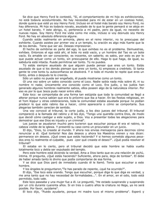 Se dice que Henry Ford le contestó, "Sí, el comportamiento de mi hijo es exhibicionista,
no está todavía acostumbrado. No hay necesidad para mí de estar en un costoso hotel;
donde quiera que esté yo soy Henry Ford. Incluso en el hotel más barato soy Henry Ford, no
hay diferencia. Mi hijo es todavía novato, asustado de lo que la gente pensará si se aloja en
un hotel barato. Y este abrigo, sí, pertenecía a mí padre, pero da igual, no necesito de
nuevas ropas. Soy Henry Ford me vista como me vista, incluso si voy desnudo soy Henry
Ford. No hay en absoluto diferencia alguna.
Cuando estás realmente en armonía, pleno en el reino interior, no te preocupas del
exhibirte. Cuando asistes por primer vez a un templo, tu oración es algo más fuerte que la
de los demás. Tiene que ser así. Deseas impresionar.
El hecho de exhibirse es parte del ego, lo que exhibes no es el problema. Demuestras,
exhibes. Entonces el ego está ahí, el bote no está vacío, y un hombre del Tao es un bote
vacío. Es amable sin ser consciente; es inocente, sin saberlo; es sabio, por esto es por lo
que puede actuar como un tonto, sin preocuparse de ello. Haga lo que haga, da igual, su
sabiduría está intacta. Puede permitirse ser tonto. Tú no puedes.
Tú estás siempre asustado de que alguien pueda pensar que eres un tonto. Estás
asustado de que si los demás piensan que eres un tonto, tú empieces a creértelo. Si tanta
gente te cree tonto tu autoconfianza se disolverá. Y si todo el mundo te repite que eres un
tonto, antes o después te lo creerás.
Sólo un sabio no puede ser engañado, él puede mostrarse como un tonto.
Oí una vez sobre un sabio conocido como el Loco. Nadie sabía nada más sobre él, ni su
nombre ni nada; únicamente era conocido como el Loco. Era judío, y los judíos han
generado algunos hombres realmente sabios, ellos poseen algo de la naturaleza interior. Por
eso es por lo que Jesús pudo nacer entre ellos.
Este loco: se comportaba de una forma tan estúpida que toda la comunidad se llegó a
alterar porque nunca sabían que era lo próximo que iba a hacer. En las fiestas religiosas, en
el Yom Kippur y otras celebraciones, toda la comunidad estaba asustada porque no podían
predecir lo que este rabino iba a hacer, cómo aparecería o cómo se comportaría. Sus
plegarias también carecían de sentido.
Una vez convocó al tribunal, la corte judía, a los diez jueces del tribunal. El tribunal
compareció a la llamada del rabino y él les dijo, "Tengo una querella contra Dios, de modo
que decidí cómo castigar a este sujeto, a Dios. Voy a presentar todas las alegaciones para
demostrar que ese Dios es injusto y un criminal".
Los jueces se asustaron mucho pero tuvieron que escuchar porque él era el rabino, la
cabeza visible de la iglesia. Y presentó su caso como un procurador en un juicio.
El dijo, "Dios, tú creaste al mundo. Y ahora nos envías mensajeros para decirnos cómo
renunciar a él. ¡Qué tontería! Nos das deseos y ahora los Maestros vienen y nos dicen:
permanece sin deseos. ¿Qué crees que estás haciendo? Y si hemos cometido algunos peca-
dos eres tú realmente el culpable, pues ¿por qué creaste el deseo?". ¿Qué podía resolver el
tribunal?
El estaba en lo cierto, pero el tribunal decidió que este hombre se había vuelto
totalmente loco y debía ser expulsado del templo.
Pero este hombre está diciendo la verdad. Ama a Dios tanto que es una relación de yo/tú,
íntima. El pregunta, ¿Qué estás haciendo? Suficiente, ahora para, deja de tontear". El debe
de haber amado tanto lo divino que podía comportarse de esa forma.
Y se dice que Dios paró de inmediato cuando él le llamó. Tenía que escuchar a este
hombre.
Y los ángeles le preguntaron,"Te has parado de repente, ¿qué ha ocurrido?".
El dijo, "Ese loco esta orando. Tengo que escuchar, porque diga lo que diga es verdad, y
me ama tanto que no hay necesidad de formalidades...". En el amor, en el odio, todo está
permitido, todo vale.
Este loco paseaba y una mujer fue a él. Le preguntó, "He estado suspirando y suspirando
por un crío durante cuarenta años. Si en tres o cuatro años la criatura no llega, ya no será
posible. Por favor, ayúdame".
El loco dijo, "Puedo ayudarte, porque mi madre tuvo el mismo problema". Esperó y
 