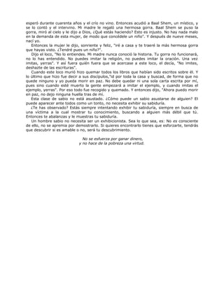 esperó durante cuarenta años y el crío no vino. Entonces acudió a Baal Shem, un místico, y
se lo contó y el intervino. Mi madre le regaló una hermosa gorra. Baal Shem se puso la
gorra, miró al cielo y le dijo a Dios, ¿Qué estás haciendo? Esto es injusto. No hay nada malo
en la demanda de esta mujer, de modo que concédele un niño". Y después de nueve meses,
nací yo.
Entonces la mujer le dijo, sonriente y feliz, "iré a casa y te traeré la más hermosa gorra
que hayas visto. ¿Tendré pues un niño?".
Dijo el loco, "No lo entiendes. Mi madre nunca conoció la historia. Tu gorra no funcionará,
no lo has entendido. No puedes imitar la religión, no puedes imitar la oración. Una vez
imitas, yerras". Y así fuera quién fuera que se acercase a este loco, el decía, "No imites,
deshazte de las escrituras".
Cuando este loco murió hizo quemar todos los libros que habían sido escritos sobre él. Y
lo último que hizo fue decir a sus discípulos,"id por toda la casa y buscad, de forma que no
quede ninguno y yo pueda morir en paz. No debe quedar ni una sola carta escrita por mí,
pues sino cuando esté muerto la gente empezará a imitar el ejemplo, y cuando imitas el
ejemplo, yerras". Por eso todo fue recogido y quemado. Y entonces dijo, "Ahora puedo morir
en paz, no dejo ninguna huella tras de mí.
Esta clase de sabio no está asustado. ¿Cómo puede un sabio asustarse de alguien? El
puede aparecer ante todos como un tonto, no necesita exhibir su sabiduría.
¿Te has observado? Estás siempre intentando exhibir tu sabiduría, siempre en busca de
una víctima a la cual mostrar tu conocimiento, buscando a alguien más débil que tú.
Entonces te abalanzas y le muestras tu sabiduría.
Un hombre sabio no necesita ser un exhibicionista. Sea lo que sea, es: No es consciente
de ello, no se apremia por demostrarlo. Si quieres encontrarlo tienes que esforzarte, tendrás
que descubrir si es amable o no, será tu descubrimiento.
No se esfuerza por ganar dinero,
y no hace de la pobreza una virtud.
 