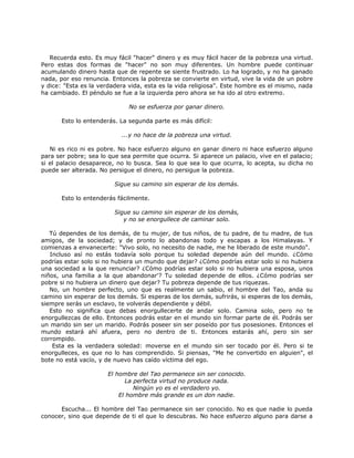 Recuerda esto. Es muy fácil "hacer" dinero y es muy fácil hacer de la pobreza una virtud.
Pero estas dos formas de "hacer" no son muy diferentes. Un hombre puede continuar
acumulando dinero hasta que de repente se siente frustrado. Lo ha logrado, y no ha ganado
nada, por eso renuncia. Entonces la pobreza se convierte en virtud, vive la vida de un pobre
y dice: "Esta es la verdadera vida, esta es la vida religiosa". Este hombre es el mismo, nada
ha cambiado. El péndulo se fue a la izquierda pero ahora se ha ido al otro extremo.
No se esfuerza por ganar dinero.
Esto lo entenderás. La segunda parte es más difícil:
...y no hace de la pobreza una virtud.
Ni es rico ni es pobre. No hace esfuerzo alguno en ganar dinero ni hace esfuerzo alguno
para ser pobre; sea lo que sea permite que ocurra. Si aparece un palacio, vive en el palacio;
si el palacio desaparece, no lo busca. Sea lo que sea lo que ocurra, lo acepta, su dicha no
puede ser alterada. No persigue el dinero, no persigue la pobreza.
Sigue su camino sin esperar de los demás.
Esto lo entenderás fácilmente.
Sigue su camino sin esperar de los demás,
y no se enorgullece de caminar solo.
Tú dependes de los demás, de tu mujer, de tus niños, de tu padre, de tu madre, de tus
amigos, de la sociedad; y de pronto lo abandonas todo y escapas a los Himalayas. Y
comienzas a envanecerte: "Vivo solo, no necesito de nadie, me he liberado de este mundo".
Incluso así no estás todavía solo porque tu soledad depende aún del mundo. ¿Cómo
podrías estar solo si no hubiera un mundo que dejar? ¿Cómo podrías estar solo si no hubiera
una sociedad a la que renunciar? ¿Cómo podrías estar solo si no hubiera una esposa, unos
niños, una familia a la que abandonar'? Tu soledad depende de ellos. ¿Cómo podrías ser
pobre si no hubiera un dinero que dejar? Tu pobreza depende de tus riquezas.
No, un hombre perfecto, uno que es realmente un sabio, el hombre del Tao, anda su
camino sin esperar de los demás. Si esperas de los demás, sufrirás, si esperas de los demás,
siempre serás un esclavo, te volverás dependiente y débil.
Esto no significa que debas enorgullecerte de andar solo. Camina solo, pero no te
enorgullezcas de ello. Entonces podrás estar en el mundo sin formar parte de él. Podrás ser
un marido sin ser un marido. Podrás poseer sin ser poseído por tus posesiones. Entonces el
mundo estará ahí afuera, pero no dentro de ti. Entonces estarás ahí, pero sin ser
corrompido.
Esta es la verdadera soledad: moverse en el mundo sin ser tocado por él. Pero si te
enorgulleces, es que no lo has comprendido. Si piensas, "Me he convertido en alguien", el
bote no está vacío, y de nuevo has caído víctima del ego.
El hombre del Tao permanece sin ser conocido.
La perfecta virtud no produce nada.
Ningún yo es el verdadero yo.
El hombre más grande es un don nadie.
Escucha... El hombre del Tao permanece sin ser conocido. No es que nadie lo pueda
conocer, sino que depende de ti el que lo descubras. No hace esfuerzo alguno para darse a
 