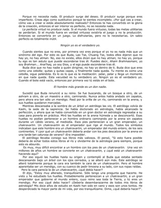 Porque no necesita nada. El producir surge del deseo. El producir surge porque eres
imperfecto. Creas algo como sustitutivo porque te sientes incompleto. ¿Por qué vas a crear,
cómo vas a crear si estás absolutamente realizado? Entonces te has convertido en la gloria
de la creación, entonces el ser interior es perfecto, no se necesita nada.
La perfecta virtud no produce nada. Si el mundo fuera virtuoso, todas las metas utilitarias
se perderían. Si el mundo fuera en verdad virtuoso existiría el juego y no la producción.
Entonces se convertiría en un juego. Lo disfrutarías, pero no lo necesitarías. Un sabio
perfecto es totalmente inútil.
Ningún yo es el verdadero yo.
Cuando sientes que no eres, por primera vez eres porque el yo no es nada más que un
sinónimo del ego. Por esto es que Buda, Lao Tse, Chuang Tse, todos ellos dijeron que no
hay yo, no hay atman. No, eso no existe, ellos dicen que no hay atman, no hay yo, porque
tu ego es tan astuto que puede esconderse tras él. Puedes decir, Aham Brahmasmani, yo
soy Brahman... Anal’haq, yo soy Dios, y el ego puede esconderse tras él.
Buda dice que no hay nadie a quién dirigirse, no hay yo dentro de ti. Buda dice que eres
como una cebolla: quitas y quitas capas, y finalmente nada queda. Tu mente es como una
cebolla, sigue pelándola. Es lo es lo que es la meditación: pelar, pelar y llega un momento
en que nada queda. Esta vacuidad es tu verdadero yo. Ningún yo es el verdadero yo.
Cuando el bote está vacío, entonces por primera vez tú estás en el bote.
El hombre más grande es un don nadie.
Sucedió que Buda renunció a su reino. Se fue buscando, de un bosque a otro, de un
ashram a otro, de un maestro a otro, caminando. Nunca antes había andado sin zapatos,
pero ahora era tan sólo un mendigo. Pasó por la orilla de un río, caminando en la arena, y
sus huellas quedaron marcadas.
Mientras descansaba a la sombra de un árbol un astrólogo las vio. El astrólogo volvía de
Kashi, la sede de la sapiencia. Se había doctorado en astrología, había alcanzado la
perfección, y ahora que se había convertido en un gran doctor en astrología regresaba a su
casa para ponerla en práctica. Miró las huellas en la arena húmeda y se desconcertó. Esas
huellas no podían pertenecer a un hombre ordinario caminando por la arena sin zapatos
durante un cálido verano, al mediodía. Esos pies pertenecían a un gran emperador, un
chakravartin. Un chakravartin es el emperador que rige al mundo. Todos los símbolos
indicaban que este hombre era un chakravartin, un emperador del mundo entero, de los seis
continentes. Y ¿por qué un chakravartin debería andar con los pies descalzos por la arena en
una tarde tan calurosa de verano? ¡Era imposible!.
El astrólogo llevaba consigo sus libros más valiosos. El pensó, "Si esto fuera posible
debería de echar todos estos libros al río y olvidarme de la astrología para siempre, porque
esto es absurdo.
Es muy, muy difícil encontrar a un hombre con los pies de un chakravartin. Una vez en
millones de años un hombre se convierte en un chakravartin, y ¿qué está un chakravartin
haciendo aquí?
Por eso siguió las huellas hasta su origen y contempló al Buda que estaba sentado
descansando bajo un árbol con los ojos cerrados, y se alteró aún más. Este astrólogo se
alteró totalmente porque la cara era también la cara de un chakravartin. Pero el hombre
aparentaba ser un mendigo, con su cuenco de pedir limosna a su lado, con sus ropas raídas.
Pero la cara parecía la de un chakravartin, ¿qué debía hacer?
El dijo, "Estoy muy alterado, tranquilízame. Sólo tengo una pregunta que hacerte. He
visto y he estudiado tus huellas. Probablemente pertenezcan a un chakravartin, a un gran
emperador que gobierne el mundo entero, cuyo reino sea toda la Tierra, y tú eres un
mendigo. Por eso ¿qué debo hacer? ¿Debería desembarazarme de todos mis libros de
astrología? Mis doce años de estudio en Kashi han sido en vano y esos son unos tontos. He
desperdiciado la mayor parte de mi vida, por eso tranquilízame. Dime, ¿qué debería hacer?".
 