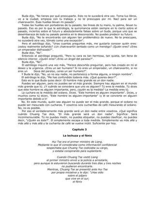 Buda dijo, "No tienes por qué preocuparte. Esto no te sucederá otra vez. Toma tus libros,
ve a la ciudad, empieza con tu trabajo y no te preocupes por mí. Nací para ser un
chakravartin. Esas huellas llevan mi pasado".
Todas las huellas son portadoras de tu pasado; las líneas de tu mano, tu palma, llevan tu
pasado. Eso es por lo que la astrología, la quiromancia están siempre en lo cierto sobre el
pasado, inciertos sobre el futuro y absolutamente falsas sobre un buda, porque uno que se
desembaraza de todo su pasado penetra en lo desconocido. No puedes predecir su futuro.
Buda dijo, "No te encontrarás con alguien tan problemático de nuevo. No te preocupes,
no sucederá otra vez, tómalo como una excepción".
Pero el astrólogo dijo, "Unas cuantas preguntas más, me gustaría conocer quién eres:
¿estoy realmente soñando? ¿Un chakravartin sentado como un mendigo? ¿Quién eres? ¿Eres
un emperador disfrazado?".
Buda dijo, "No".
Entonces el astrólogo preguntó, "Pero tu cara es tan hermosa, tan quieta, tan llena de
silencio interior. ¿Quién eres? ¿Eres un ángel del paraíso?".
Buda dijo, "No".
El astrólogo inquirió una vez más, "Parece descortés preguntar, pero has creado en mí el
deseo y la urgencia. ¿Eres un ser humano? Si no eres un emperador, un chakravartin, si no
eres un Deva del paraíso, ¿eres un ser humano?".
Y Buda le dijo, "No, yo no soy nadie, no pertenezco a forma alguna, a ningún nombre".
El astrólogo le dijo, "Me has confundido todavía más. ¿Qué quieres decir?".
Esto es lo que Buda quiso decir: El hombre más grande es un don nadie.
Puedes ser alguien, pero no puedes ser el más grande. Siempre hay alguien en el mundo
más grande que tú. ¿Y cuándo se considera que uno es alguien? Tú eres la medida. Tú dices
que este hombre es alguien importante, pero, ¿quién es la medida? La medida eres tú.
La cuchara es la medida del océano. Dices. "Este hombre es alguien importante". Dices, y
muchos como tú dicen, "Este hombre es alguien-importante" ¡y él se convierte en alguien
importante debido a ti!
No. En este mundo, quién sea alguien no puede ser el más grande, porque el océano no
puede ser mesurado con cucharas. Y vosotros sois cucharillas de café mesurando el océano.
No, no es posible.
Por eso el verdaderamente más grande será un don nadie entre vosotros. ¿Qué significa
cuándo Chuang Tse dice, "El más grande será un don nadie". Significa: Será
inconmensurable. Tú no puedes medir, no puedes etiquetar, no puedes clasificar, no puedes
decir, "¿Quién es éste?". El simplemente escapa a toda medida. Simplemente va más allá y
más allá y más allá y la cucharita de café se vuelve inútil. Suficiente por hoy.
Capítulo 3
La lechuza y el fénix
Hui Tse era el primer ministro de Liang.
Mediante lo que él consideraba como información confidencial
sospechaba que Chuang Tse codiciaba su cargo,
y estaba conspirando para suplantarle.
Cuando Chuang Tse visitó Liang
el primer ministro envió a la policía a arrestarle,
pero aunque le estuvieron buscando durante tres días y tres noches
no pudieron encontrarle.
Mientras, Chuang Tse se presentó ante Hui Tse
por propia iniciativa y le dijo: "¿Has oído
sobre el pájaro
que vive en el sur;
el fénix
 