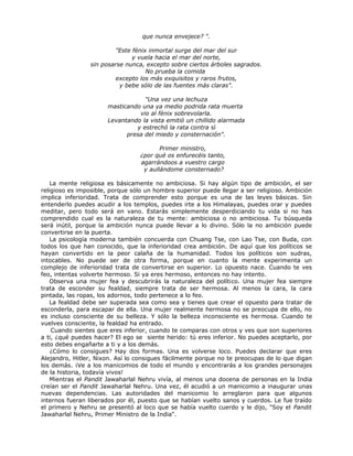 que nunca envejece? ".
"Este fénix inmortal surge del mar del sur
y vuela hacia el mar del norte,
sin posarse nunca, excepto sobre ciertos árboles sagrados.
No prueba la comida
excepto los más exquisitos y raros frutos,
y bebe sólo de las fuentes más claras".
"Una vez una lechuza
masticando una ya medio podrida rata muerta
vio al fénix sobrevolarla.
Levantando la vista emitió un chillido alarmada
y estrechó la rata contra sí
presa del miedo y consternación".
Primer ministro,
¿por qué os enfurecéis tanto,
agarrándoos a vuestro cargo
y aullándome consternado?
La mente religiosa es básicamente no ambiciosa. Si hay algún tipo de ambición, el ser
religioso es imposible, porque sólo un hombre superior puede llegar a ser religioso. Ambición
implica inferioridad. Trata de comprender esto porque es una de las leyes básicas. Sin
entenderlo puedes acudir a los templos, puedes irte a los Himalayas, puedes orar y puedes
meditar, pero todo será en vano. Estarás simplemente desperdiciando tu vida si no has
comprendido cual es la naturaleza de tu mente: ambiciosa o no ambiciosa. Tu búsqueda
será inútil, porque la ambición nunca puede llevar a lo divino. Sólo la no ambición puede
convertirse en la puerta.
La psicología moderna también concuerda con Chuang Tse, con Lao Tse, con Buda, con
todos los que han conocido, que la inferioridad crea ambición. De aquí que los políticos se
hayan convertido en la peor calaña de la humanidad. Todos los políticos son sudras,
intocables. No puede ser de otra forma, porque en cuanto la mente experimenta un
complejo de inferioridad trata de convertirse en superior. Lo opuesto nace. Cuando te ves
feo, intentas volverte hermoso. Si ya eres hermoso, entonces no hay intento.
Observa una mujer fea y descubrirás la naturaleza del político. Una mujer fea siempre
trata de esconder su fealdad, siempre trata de ser hermosa. Al menos la cara, la cara
pintada, las ropas, los adornos, todo pertenece a lo feo.
La fealdad debe ser superada sea como sea y tienes que crear el opuesto para tratar de
esconderla, para escapar de ella. Una mujer realmente hermosa no se preocupa de ello, no
es incluso consciente de su belleza. Y sólo la belleza inconsciente es hermosa. Cuando te
vuelves consciente, la fealdad ha entrado.
Cuando sientes que eres inferior, cuando te comparas con otros y ves que son superiores
a ti, ¿qué puedes hacer? El ego se siente herido: tú eres inferior. No puedes aceptarlo, por
esto debes engañarte a ti y a los demás.
¿Cómo lo consigues? Hay dos formas. Una es volverse loco. Puedes declarar que eres
Alejandro, Hitler, Nixon. Así lo consigues fácilmente porque no te preocupas de lo que digan
los demás. ¡Ve a los manicomios de todo el mundo y encontrarás a los grandes personajes
de la historia, todavía vivos!
Mientras el Pandit Jawaharlal Nehru vivía, al menos una docena de personas en la India
creían ser el Pandit Jawaharlal Nehru. Una vez, él acudió a un manicomio a inaugurar unas
nuevas dependencias. Las autoridades del manicomio lo arreglaron para que algunos
internos fueran liberados por él, puesto que se habían vuelto sanos y cuerdos. Le fue traído
el primero y Nehru se presentó al loco que se había vuelto cuerdo y le dijo, "Soy el Pandit
Jawaharlal Nehru, Primer Ministro de la India".
 