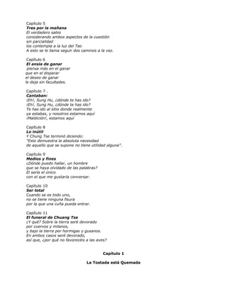 Capítulo 5
Tres por la mañana
El verdadero sabio
considerando ambos aspectos de la cuestión
sin parcialidad
los contempla a la luz del Tao
A esto se le llama seguir dos caminos a la vez.
Capítulo 6
El ansia de ganar
piensa más en el ganar
que en el disparar
el deseo de ganar
le deja sin facultades.
Capítulo 7 .
Cantaban:
¡Eh!, Sung Hu, ¿dónde te has ido?
¡Eh!, Sung Hu, ¿dónde te has ido?
Te has ido al sitio donde realmente
ya estabas, y nosotros estamos aquí
¡Maldición!, estamos aquí
Capítulo 8
Lo inútil
Y Chung Tse terminó diciendo:
"Esto demuestra la absoluta necesidad
de aquello que se supone no tiene utilidad alguna”.
Capítulo 9
Medios y fines
¿Dónde puedo hallar, un hombre
que se haya olvidado de las palabras?
El sería el único
con el que me gustaría conversar.
Capítulo 10
Ser total
Cuando se es todo uno,
no se tiene ninguna fisura
por la que una cuña pueda entrar.
Capítulo 11
El funeral de Chuang Tse
¿Y qué? Sobre la tierra seré devorado
por cuervos y milanos,
y bajo la tierra por hormigas y gusanos.
En ambos casos seré devorado,
así que, ¿por qué no favorecéis a las aves?
Capítulo 1
La Tostada está Quemada
 