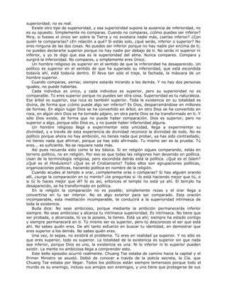 superioridad; no es real.
Existe otro tipo de superioridad, y esa superioridad supone la ausencia de inferioridad, no
es su opuesto. Simplemente no comparas. Cuando no comparas, ¿cómo puedes ser inferior?
Mira, si fueses el único ser sobre la Tierra y no existiera nadie más, ¿serías inferior? ¿Con
quién te compararías? ¿En relación a qué? Si estás solo, ¿qué serás, inferior o superior? No
eres ninguna de las dos cosas. No puedes ser inferior porque no hay nadie por encima de ti;
no puedes declararte superior porque no hay nadie por debajo de ti. No serás ni superior ni
inferior, y yo te digo que esa es la superioridad del alma. Nunca compares. Compara y
surgirá la inferioridad. No compares, y simplemente eres Único.
Un hombre religioso es superior en el sentido de que la inferioridad ha desaparecido. Un
político es superior en el sentido de que ha superado su inferioridad, que está escondida
todavía ahí, está todavía dentro. El lleva tan sólo el traje, la fachada, la máscara de un
hombre superior.
Cuando comparas, yerras; siempre estarás mirando a los demás. Y no hay dos personas
iguales, no puede haberlas.
Cada individuo es único, y cada individuo es superior, pero su superioridad no es
comparable. Tú eres superior porque no puedes ser otra cosa. Superioridad es tu naturaleza.
Ese árbol es superior, esa roca es también superior. Toda la existencia en su totalidad es
divina, de forma que ¿cómo puede algo ser inferior? Es Dios, desparramándose en millones
de formas. En algún lugar Dios se ha convertido en árbol, en otro Dios se ha convertido en
roca, en algún otro Dios se ha tornado pájaro, en otra parte Dios se ha transformado en ti. Y
sólo Dios existe, de forma que no puede haber comparación. Dios es superior, pero no
superior a algo, porque sólo Dios es, y no puede haber inferioridad alguna.
Un hombre religioso llega a experimentar esta unicidad, llega a experimentar su
divinidad, y a través de esta experiencia de divinidad reconoce la divinidad de todo. No es
político porque ahora no hay ambición, no tienes nada que probar, ya has sido contrastado;
no tienes nada que afirmar, porque ya has sido afirmado. Tu mismo ser es la prueba. Tú
eres... es suficiente. No se requiere nada más.
Así pues recuerda esto como la ley básica. Si en religión sigues comparando, estás en
terreno político, no en religión. Por eso es que todas las religiones han devenido en política.
Usan de la terminología religiosa, pero escondida detrás está la política. ¿Qué es el Islam?
¿Qué es el Hinduismo? ¿Qué es el Cristianismo? Todos ellos son agrupaciones políticas,
organizaciones políticas, haciendo política en nombre de la religión.
Cuando acudes al templo a orar, ¿simplemente oras o comparas? Si hay alguien orando
allí, ¿surge la comparación en tu mente? ¿te preguntas si -lo está haciendo mejor que tú, o
si tú lo haces mejor que él? Si es así, entonces el templo no está ya ahí. El templo ha
desaparecido, se ha transformado en política.
En la religión la comparación no es posible; simplemente rezas y el orar llega a
convertirse en tu ser interior. No es algo exterior para ser comparado. Esta oración
incomparable, esta meditación incomparable, te conducirá a la superioridad intrínseca de
toda la existencia.
Buda dice: No seas ambicioso, porque mediante la ambición permanecerás inferior
siempre. No seas ambicioso y alcanza tu intrínseca superioridad. Es intrínseca. No tiene que
ser probada, o alcanzada, tú ya la posees, la tienes. Está ya ahí; siempre ha estado contigo
y siempre permanecerá en ti. Tú mismo ser es superior, pero tú desconoces el ser que está
ahí. No sabes quién eres. De ahí tanto esfuerzo en buscar tu identidad, en demostrar que
eres superior a los demás. No sabes quién eres.
Una vez, lo sepas, no existirá el problema. Tú eres en realidad ya superior. Y no sólo es
que eres superior, todo es superior. La totalidad de la existencia es superior sin que nada
sea inferior, porque Dios es uno, la existencia es una. Ni lo inferior ni lo superior pueden
existir. La mente no ambiciosa llega a comprender esto.
Este bello episodio ocurrió realmente. Chuang Tse estaba de camino hacia la capital y el
Primer Ministro se asustó. Debió de conocer a través de la policía secreta, la Cía. que
Chuang Tse estaba por llegar. Todos los políticos están siempre temerosos porque todo el
mundo es su enemigo, incluso sus amigos son enemigos, y uno tiene que protegerse de sus
 