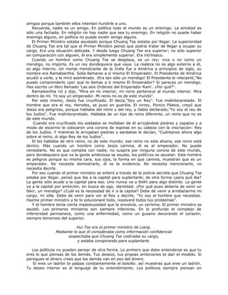 amigos porque también ellos intentan hundirle a uno.
Recuerda, nadie es un amigo. En política todo el mundo es un enemigo. La amistad es
sólo una fachada. En religión no hay nadie que sea tu enemigo. En religión no puede haber
enemigo alguno, en política no puede existir amigo alguno.
El Primer Ministro estaba asustado porque Chuang Tse estaba por llegar. La superioridad
de Chuang Tse era tal que el Primer Ministro pensó que podría tratar de llegar a ocupar su
cargo. Era una situación delicada. Y desde luego Chuang Tse era superior; no sólo superior
en comparación con alguien, él era simplemente superior. Era intrínseco.
Cuando un hombre como Chuang Tse se desplaza, es un rey; viva o no como un
mendigo, no importa. Es un rey dondequiera que vaya. La realeza no es algo externo a él,
es algo interno. Un monje mendicante de la India fue a América a principios de siglo, su
nombre era Ramateertha. Solía llamarse a sí mismo El Emperador. El Presidente de América
acudió a verle, y le miró asombrado. ¡Era tan sólo un mendigo! El Presidente le interpeló,"No
puedo comprenderlo ¿por qué te llamas a ti mismo El Emperador? Si pareces un mendigo.
Has escrito un libro llamado 'Las seis Ordenes del Emperador Ram'. ¿Por qué?".
Ramateertha rió y dijo, "Mira en mi interior, mi reino pertenece al mundo interior. Mira
dentro de mí. Yo soy un emperador. Mi reino no es de este mundo".
Por esto mismo, Jesús fue crucificado. El decía,"Soy un Rey”. Fue malinterpretado. El
hombre que era el rey, Herodes, se puso en guardia. El virrey, Poncio Pilatos, creyó que
Jesús era peligroso, porque hablaba del reino y del rey, y había declarado,"Yo soy el rey de
los Judíos". Fue malinterpretado. Hablaba de un tipo de reino diferente, un reino que no es
de este mundo.
Cuando era crucificado los soldados se mofaban de él arrojándole piedras y zapatos y a
modo de escarnio le colocaron una corona de espinas en su cabeza con la inscripción: Rey
de los Judíos. Y mientras le arrojaban piedras y sandalias le decían, "Cuéntanos ahora algo
sobre el reino, di algo Rey de los Judíos".
El les hablaba de otro reino, no de este mundo; ese reino no esta afuera, ese reino está
dentro. Más cuando un hombre como Jesús camina, él es el emperador. No puede
remediarlo. No es que compita con nadie, no suspira por ninguna corona de este mundo,
pero dondequiera que va la gente ambiciosa se asusta, los políticos se asustan. Este hombre
es peligros porque su misma cara, sus ojos, la forma en que camina, muestran que es un
emperador. No necesita demostrarlo, él es la evidencia. No necesita mencionarlo, no
necesita decirlo.
Por eso cuando el primer ministro se enteró a través de la policía secreta que Chuang Tse
estaba por llegar, pensó que iba a la capital para suplantarle; de otra forma ¿para qué iba?
La gente sólo acude a la capital para eso. Uno nunca va a Delhi para algo distinto. La gente
va a la capital por ambición, en busca de ego, identidad. ¿Por qué pues debería de venir un
fakir, un mendigo? ¿Cuál es la necesidad de ir a la capital? Debe de venir a arrebatarme mi
cargo, mi silla. Debe de venir para ver al Rey y decirle, "Yo soy el hombre que necesitas.
Hazme primer ministro y te lo solucionaré todo, resolveré todos tus problemas".
Y el hombre tenía cierta majestuosidad que le envolvía, un carisma. El primer ministro se
asustó. Los primeros ministros son siempre inferiores. En lo profundo el complejo de
inferioridad permanece, como una enfermedad, como un gusano devorando el corazón,
siempre temeroso del superior.
Hui Tse era el primer ministro de Liang.
Mediante lo que él consideraba como información confidencial
sospechaba que Chuang Tse codiciaba su cargo,
y estaba conspirando para suplantarle.
Los políticos no pueden pensar de otra forma. Lo primero que debe entenderse es que tu
eres lo que piensas de los demás. Tus deseos, tus propias ambiciones te dan el modelo. Si
persigues el dinero crees que los demás van en pos del dinero.
Si eres un ladrón te palpas constantemente el bolsillo: así muestras que eres un ladrón.
Tu deseo interior es el lenguaje de tu entendimiento. Los políticos siempre piensan en
 