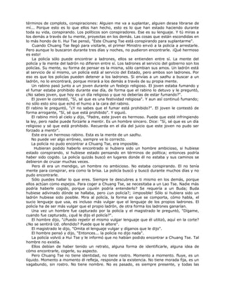 términos de complots, conspiraciones: Alguien me va a suplantar, alguien desea librarse de
mí... Porque esto es lo que ellos han hecho, esto es lo que han estado haciendo durante
toda su vida, conspirando. Los políticos son conspiradores. Ese es su lenguaje. Y tú miras a
los demás a través de tu mente, proyectas en los demás. Las cosas que están escondidas en
lo más hondo de ti. Hui Tse pensó, "Este Chuang Tse está conspirando para suplantarme".
Cuando Chuang Tse llegó para visitarle, el primer Ministro envió a la policía a arrestarle.
Pero aunque lo buscaron durante tres días y noches, no pudieron encontrarle. ¡Qué hermoso
es esto!
La policía sólo puede encontrar a ladrones, ellos se entienden entre sí. La mente del
policía y la mente del ladrón no difieren entre sí. Los ladrones al servicio del gobierno son los
policías. Su mente, su forma de pensar es la misma, sólo cambian sus amos. Un ladrón está
al servicio de sí mismo, un policía está al servicio del Estado, pero ambos son ladrones. Por
eso es que los policías pueden detener a los ladrones. Si envías a un sadhu a buscar a un
ladrón, no lo encontrará, porque mirará a los demás a través de su propia mente.
Un rabino pasó junto a un joven durante un festejo religioso. El joven estaba fumando y
el fumar estaba prohibido durante ese día, de forma que el rabino lo detuvo y le preguntó,
¿No sabes joven, que hoy es un día religioso y que no deberías de estar fumando?".
El joven le contestó, "Sí, sé que es una festividad religiosa". Y aun así continuó fumando;
no sólo esto sino que echó el humo a la cara del rabino.
El rabino le preguntó, "¿Y no sabes que el fumar está prohibido?". El joven le contestó de
forma arrogante, "Sí, sé que está prohibido". Y siguió.
El rabino miró al cielo y dijo, "Padre, este joven es hermoso. Puede que esté infringiendo
la ley, pero nadie puede forzarle a mentir. Es un hombre sincero. Dice: "Sí, sé que es un día
religioso y sé que está prohibido. Recuerda en el día del juicio que este joven no pudo ser
forzado a mentir".
Este era un hermoso rabino. Esta es la mente de un sadhu.
No puede ver algo erróneo, siempre ve lo correcto.
La policía no pudo encontrar a Chuang Tse, era imposible.
Hubieran podido haberlo encontrado si hubiera sido un hombre ambicioso, si hubiese
estado conspirando, si hubiese estado pensando en términos de política; entonces podría
haber sido cogido. La policía quizás buscó en lugares donde él no estaba y sus caminos se
debieron de cruzar muchas veces.
Pero él era un mendigo, un hombre no ambicioso. No estaba conspirando. El no tenía
mente para conspirar, era como la brisa. La policía buscó y buscó durante muchos días y no
pudo encontrarle.
Sólo puedes hallar lo que eres. Siempre te descubres a ti mismo en los demás, porque
ellos actúan como espejos. Para coger a Chuang Tse, se necesitaba a un Lao Tse. Nadie más
podría haberle cogido, porque ¿quién podría entenderlo? Se requería a un Buda; Buda
hubiese adivinado dónde se hallaba, pero ¿un policía?; ¡imposible! Sólo si hubiera sido un
ladrón hubiese sido posible. Mira al policía, la forma en que se comporta, cómo habla, el
sucio lenguaje que usa, es incluso más vulgar que el lenguaje de los propios ladrones. El
policía ha de ser más vulgar que el propio ladrón, de otra forma los ladrones ganarían.
Una vez un hombre fue capturado por la policía y el magistrado le preguntó, "Dígame,
cuando fue capturado, ¿qué le dijo el policía?".
El hombre dijo, "¿Puedo repetir el mismo vulgar lenguaje que él utilizó, aquí en la corte?
¿No se sentirá Ud. ofendido? Puede que le altere".
El magistrado le dijo, "Omita el lenguaje vulgar y díganos que le dijo".
El hombre pensó y dijo, "Entonces... la policía no dijo nada".
La policía volvió a Hui Tse y le informó que no habían podido encontrar a Chuang Tse. Tal
hombre no existía.
Ellos debían de haber tenido un retrato, alguna forma de identificarle, alguna idea de
cómo encontrarle, cogerle, su aspecto.
Pero Chuang Tse no tiene identidad, no tiene rostro. Momento a momento. fluye, es un
líquido. Momento a momento él refleja, responde a la existencia. No tiene morada fija, es un
vagabundo, sin rostro. No tiene nombre. No es pasado, es siempre presente, y todas las
 