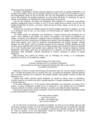 fotos pertenecen al pasado.
Es bello y significativo. Aunque parezca absurdo se dice que no puedes fotografiar a un
hombre como Buda. No es que no puedas hacerle una foto; es que en el momento en que lo
has fotografiado, Buda ya se ha movido. Por eso una fotografía es siempre del pasado y
nunca del presente. No puedes perpetuar la cara actual de Buda. El momento en que la
tienes, ya ha pasado. El momento en que comprendes, se ha ido ya.
Uno de los nombres de Buda es Tathagata. Esta palabra es realmente maravillosa,
significa, totalmente como el viento, él vino y se fue. Llegó como el viento y así se fue. No
puedes fotografiar al viento, a la brisa. Antes de que la hayas cogido, se ha ido ya, ya no
está más ahí.
Chuang Tse no podía ser hallado porque la policía andaba buscando su pasado y él vivía
en el presente. Era un ser, no una mente. La mente puede ser cogida pero no el ser. No
existen redes.
La mente puede ser atrapada muy fácilmente, y todos vosotros sois atrapados de un
modo u otro. Debido a que tenéis una mente, una esposa o un marido os atrapará; una
tienda, un tesoro, una colocación, cualquier cosa os atrapará. Hay redes, millones de redes.
Y no puedes ser libre a menos que te liberes de la mente. Serás atrapado una y otra vez. Si
dejas esta esposa, otra mujer te atrapará inmediatamente. No puedes escapar. Puedes
escapar de esta mujer, pero no puedes escapar de las mujeres. Puedes escapar de este
hombre, pero ¿adónde irás? Antes de que lo hayas dejado otro hombre se habrá introducido
en tu vida. Puedes dejar esta ciudad, pero ¿adónde irás? Otra ciudad te atrapará. Puedes
abandonar este deseo, pero otro se convertirá en tu atadura. La mente está siempre en
esclavitud, está atrapada. Cuando abandones la mente, entonces la policía no podrá
atraparte.
Este Chuang Tse carecía de mente. Era un mendigo sin mente, o un emperador.
Significan lo mismo. El no podía ser cogido.
Cuando Chuang Tse visitó Liang,
el primer ministro envió a la policía a arrestarle,
pero aunque le estuvieron buscando durante tres días y tres noches
no pudieron encontrarlo.
Mientras, al tercer o cuarto día Chuang Tse apareció ante Hui Tse por propia voluntad y
dijo, "La clase de hombre que yo, Chuang Tse, soy, no puede ser atrapado. Siempre aparece
por su propia voluntad. Es su elección. No puedes cogerle, sólo puedes invitarle. Es libre de
aparecer o no".
Cuando hay mente siempre estás atrapado. La mente te fuerza, eres su prisionero.
Cuando existe la no-mente eres libre: puedes aparecer y puedes desaparecer a voluntad. Es
tu propia elección.
Si te estoy hablando a ti no es porque hayas planteado una pregunta, es porque así lo
quiero. Si estoy trabajando contigo no es a causa de ti, sino porque así lo he elegido.
Cuando existe la no-mente, existe la libertad. La mente es la base de toda esclavitud.
Chuang Tse apareció por propia voluntad y contó una hermosa parábola. Escúchala desde
lo más profundo de tu corazón.
"¿Haz oído sobre el pájaro
que vive en el sur,
el fénix, una mística ave
que nunca envejece?".
Es un mito chino, es hermoso y cargado de sentido. Un mito no es la verdad, pero es más
cierto que cualquier verdad. Un mito es una parábola, indica algo que no puede ser indicado
de otra forma. Sólo a través de una parábola, a través de la poesía, puede ser expresado.
Un mito es poesía, no es una descripción. Indica la verdad, no un suceso del mundo
exterior, sino perteneciente al mundo interior.
 