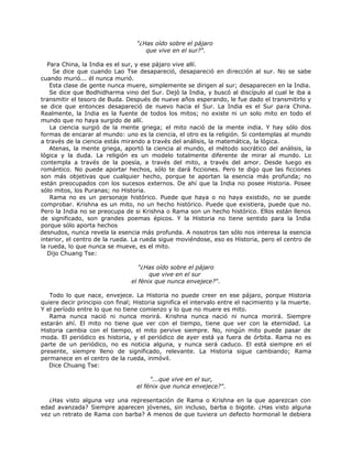 "¿Has oído sobre el pájaro
que vive en el sur?".
Para China, la India es el sur, y ese pájaro vive allí.
Se dice que cuando Lao Tse desapareció, desapareció en dirección al sur. No se sabe
cuando murió... él nunca murió.
Esta clase de gente nunca muere, simplemente se dirigen al sur; desaparecen en la India.
Se dice que Bodhidharma vino del Sur. Dejó la India, y buscó al discípulo al cual le iba a
transmitir el tesoro de Buda. Después de nueve años esperando, le fue dado el transmitirlo y
se dice que entonces desapareció de nuevo hacia el Sur. La India es el Sur para China.
Realmente, la India es la fuente de todos los mitos; no existe ni un solo mito en todo el
mundo que no haya surgido de allí.
La ciencia surgió de la mente griega; el mito nació de la mente india. Y hay sólo dos
formas de encarar al mundo: uno es la ciencia, el otro es la religión. Si contemplas al mundo
a través de la ciencia estás mirando a través del análisis, la matemática, la lógica.
Atenas, la mente griega, aportó la ciencia al mundo, el método socrático del análisis, la
lógica y la duda. La religión es un modelo totalmente diferente de mirar al mundo. Lo
contempla a través de la poesía, a través del mito, a través del amor. Desde luego es
romántico. No puede aportar hechos, sólo te dará ficciones. Pero te digo que las ficciones
son más objetivas que cualquier hecho, porque te aportan la esencia más profunda; no
están preocupados con los sucesos externos. De ahí que la India no posee Historia. Posee
sólo mitos, los Puranas; no Historia.
Rama no es un personaje histórico. Puede que haya o no haya existido, no se puede
comprobar. Krishna es un mito, no un hecho histórico. Puede que existiera, puede que no.
Pero la India no se preocupa de si Krishna o Rama son un hecho histórico. Ellos están llenos
de significado, son grandes poemas épicos. Y la Historia no tiene sentido para la India
porque sólo aporta hechos
desnudos, nunca revela la esencia más profunda. A nosotros tan sólo nos interesa la esencia
interior, el centro de la rueda. La rueda sigue moviéndose, eso es Historia, pero el centro de
la rueda, lo que nunca se mueve, es el mito.
Dijo Chuang Tse:
"¿Has oído sobre el pájaro
que vive en el sur
el fénix que nunca envejece?“.
Todo lo que nace, envejece. La Historia no puede creer en ese pájaro, porque Historia
quiere decir principio con final; Historia significa el intervalo entre el nacimiento y la muerte.
Y el período entre lo que no tiene comienzo y lo que no muere es mito.
Rama nunca nació ni nunca morirá. Krishna nunca nació ni nunca morirá. Siempre
estarán ahí. El mito no tiene que ver con el tiempo, tiene que ver con la eternidad. La
Historia cambia con el tiempo, el mito pervive siempre. No, ningún mito puede pasar de
moda. El periódico es historia, y el periódico de ayer está ya fuera de órbita. Rama no es
parte de un periódico, no es noticia alguna, y nunca será caduco. El está siempre en el
presente, siempre lleno de significado, relevante. La Historia sigue cambiando; Rama
permanece en el centro de la rueda, inmóvil.
Dice Chuang Tse:
"...que vive en el sur,
el fénix que nunca envejece?".
¿Has visto alguna vez una representación de Rama o Krishna en la que aparezcan con
edad avanzada? Siempre aparecen jóvenes, sin incluso, barba o bigote. ¿Has visto alguna
vez un retrato de Rama con barba? A menos de que tuviera un defecto hormonal le debiera
 
