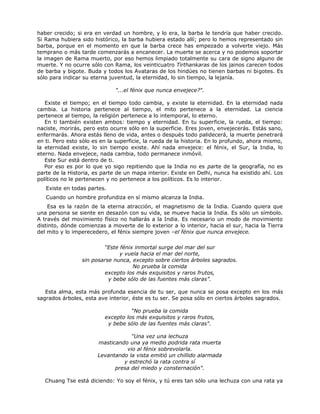 haber crecido; si era en verdad un hombre, y lo era, la barba le tendría que haber crecido.
Si Rama hubiera sido histórico, la barba hubiera estado allí; pero lo hemos representado sin
barba, porque en el momento en que la barba crece has empezado a volverte viejo. Más
temprano o más tarde comenzarás a encanecer. La muerte se acerca y no podemos soportar
la imagen de Rama muerto, por eso hemos limpiado totalmente su cara de signo alguno de
muerte. Y no ocurre sólo con Rama, los veinticuatro Tirthankaras de los jainos carecen todos
de barba y bigote. Buda y todos los Avataras de los hindúes no tienen barbas ni bigotes. Es
sólo para indicar su eterna juventud, la eternidad, lo sin tiempo, la lejanía.
"...el fénix que nunca envejece?".
Existe el tiempo; en el tiempo todo cambia, y existe la eternidad. En la eternidad nada
cambia. La historia pertenece al tiempo, el mito pertenece a la eternidad. La ciencia
pertenece al tiempo, la religión pertenece a lo intemporal, lo eterno.
En ti también existen ambos: tiempo y eternidad. En tu superficie, la rueda, el tiempo:
naciste, morirás, pero esto ocurre sólo en la superficie. Eres joven, envejecerás. Estás sano,
enfermarás. Ahora estás lleno de vida, antes o después todo palidecerá, la muerte penetrará
en ti. Pero esto sólo es en la superficie, la rueda de la historia. En lo profundo, ahora mismo,
la eternidad existe, lo sin tiempo existe. Ahí nada envejece: el fénix, el Sur, la India, lo
eterno. Nada envejece, nada cambia, todo permanece inmóvil.
Este Sur está dentro de ti.
Por eso es por lo que yo sigo repitiendo que la India no es parte de la geografía, no es
parte de la Historia, es parte de un mapa interior. Existe en Delhi, nunca ha existido ahí. Los
políticos no le pertenecen y no pertenece a los políticos. Es lo interior.
Existe en todas partes.
Cuando un hombre profundiza en sí mismo alcanza la India.
Esa es la razón de la eterna atracción, el magnetismo de la India. Cuando quiera que
una persona se siente en desazón con su vida, se mueve hacia la India. Es sólo un símbolo.
A través del movimiento físico no hallarás a la India. Es necesario un modo de movimiento
distinto, dónde comienzas a moverte de lo exterior a lo interior, hacia el sur, hacia la Tierra
del mito y lo imperecedero, el fénix siempre joven –el fénix que nunca envejece.
“Este fénix inmortal surge del mar del sur
y vuela hacia el mar del norte,
sin posarse nunca, excepto sobre ciertos árboles sagrados.
No prueba la comida
excepto los más exquisitos y raros frutos,
y bebe sólo de las fuentes más claras”.
Esta alma, esta más profunda esencia de tu ser, que nunca se posa excepto en los más
sagrados árboles, esta ave interior, éste es tu ser. Se posa sólo en ciertos árboles sagrados.
“No prueba la comida
excepto los más exquisitos y raros frutos,
y bebe sólo de las fuentes más claras".
“Una vez una lechuza
masticando una ya medio podrida rata muerta
vio al fénix sobrevolarla.
Levantando la vista emitió un chillido alarmada
y estrechó la rata contra sí
presa del miedo y consternación".
Chuang Tse está diciendo: Yo soy el fénix, y tú eres tan sólo una lechuza con una rata ya
 