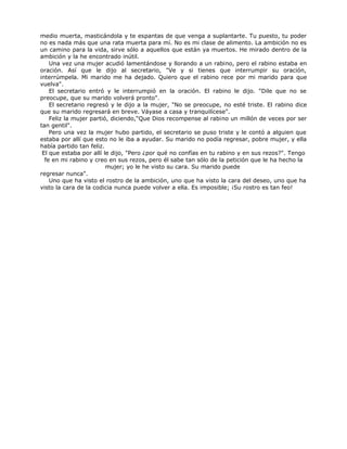 medio muerta, masticándola y te espantas de que venga a suplantarte. Tu puesto, tu poder
no es nada más que una rata muerta para mí. No es mi clase de alimento. La ambición no es
un camino para la vida, sirve sólo a aquellos que están ya muertos. He mirado dentro de la
ambición y la he encontrado inútil.
Una vez una mujer acudió lamentándose y llorando a un rabino, pero el rabino estaba en
oración. Así que le dijo al secretario, "Ve y si tienes que interrumpir su oración,
interrúmpela. Mi marido me ha dejado. Quiero que el rabino rece por mi marido para que
vuelva".
El secretario entró y le interrumpió en la oración. El rabino le dijo. "Dile que no se
preocupe, que su marido volverá pronto".
El secretario regresó y le dijo a la mujer, "No se preocupe, no esté triste. El rabino dice
que su marido regresará en breve. Váyase a casa y tranquilícese".
Feliz la mujer partió, diciendo,"Que Dios recompense al rabino un millón de veces por ser
tan gentil".
Pero una vez la mujer hubo partido, el secretario se puso triste y le contó a alguien que
estaba por allí que esto no le iba a ayudar. Su marido no podía regresar, pobre mujer, y ella
había partido tan feliz.
El que estaba por allí le dijo, "Pero ¿por qué no confías en tu rabino y en sus rezos?". Tengo
fe en mi rabino y creo en sus rezos, pero él sabe tan sólo de la petición que le ha hecho la
mujer; yo le he visto su cara. Su marido puede
regresar nunca".
Uno que ha visto el rostro de la ambición, uno que ha visto la cara del deseo, uno que ha
visto la cara de la codicia nunca puede volver a ella. Es imposible; ¡Su rostro es tan feo!
 