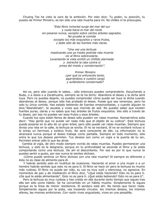 Chuang Tse ha visto la cara de la ambición. Por esto dice: Tu poder, tu posición, tu
puesto de Primer Ministro, es tan sólo una rata muerta para mí. No chilles ni te preocupes.
“Este fénix inmortal surge del mar del sur
y vuela hacia el mar del norte
sin posarse nunca, excepto sobre ciertos árboles sagrados.
No prueba la comida
excepto los más exquisitos y raros frutos,
y bebe sólo de las fuentes más claras.
“Una vez una lechuza
masticando una ya medio podrida rata muerta
vio al fénix sobrevolarla.
Levantando la vista emitió un chillido alarmada
y estrechó la rata contra sí
presa del miedo y consternación”.
Primer Ministro
¿por qué os enfurecéis tanto,
agarrándoos a vuestro cargo
y aullándome consternado?
Así es, pero sólo cuando lo sabes... sólo entonces puedes comprenderlo. Escuchando a
Buda, o a Jesús o a Zarathustra, siempre se te ha dicho: Abandona el deseo y la dicha será
tuya. Pero no puedes dejarlo, no puedes comprender cómo puede ser tuya la dicha cuando
abandones el deseo, porque sólo has probado el deseo. Puede que sea venenoso, pero ha
sido tu única comida. Has estado bebiendo de fuentes emponzoñadas, y cuando alguien te
dice,"Abandónalo", te asustas y crees que morirás de sed. No puedes saber que existen
fuentes puras, claras y no sabes que hay árboles de frutos exquisitos. Ves sólo a través de
tu deseo, por eso no puedes ver esos frutos y esos árboles.
Cuando tus ojos están llenos de deseo sólo pueden ver ratas muertas. Ramakrishna solía
decir: "Hay gente que no puede ver nada más que el objeto de su codicia". Esta lechuza
puede posarse en lo alto de un gran árbol, pero sólo puede ver ratas muertas. Siempre que
divisa una rata en la calle, la lechuza se excita. El no se excitará, él no se excitará incluso si
le echas un hermoso y exótico fruto. No será consciente de ello. La información no le
alcanzará nunca porque el deseo trabaja como pantalla. Siempre en todo momento, sólo
entra lo que tus deseos permiten. Tus deseos son como un vigía a la puerta de tu ser,
Permiten entrar sólo lo que les atrae.
Cambia al vigía, de otro modo siempre vivirás de ratas muertas. Puedes permanecer una
lechuza, y esto es la desgracia, porque en tu profundidad se esconde el fénix y te estás
comportando como una lechuza. De ahí el descontento. Por eso es por lo que nunca te
puedes sentir a gusto, por eso nunca te sientes dichoso.
¿Cómo puede sentirse un fénix dichoso con una rata muerta? El siempre es diferente y
ésta no es clase de alimento para él.
Y habrás sentido esto en multitud de ocasiones. Haciendo el amor a una mujer o a un
hombre habrás sentido que esto no es para ti. El fénix se hace oír pero la lechuza es mucho
más ruidosa; El fénix no puede ser oído, su voz es muy sutil y silenciosa, no agresiva. En
momentos de paz y de meditación el fénix dice, “¿Qué estás haciendo? Esto no es para ti.
¿De qué te estás alimentando". Esto no es para ti. ¿Qué estás bebiendo? Esto no es para ti".
Pero la lechuza es muy ruidosa y has creído en ella durante tanto tiempo que sigues tras
ella tan sólo como hábito. Se ha convertido en un hábito muerto. Simplemente lo sigues
porque es la línea de menor resistencia. El sendero está ahí. No tienes que hacer nada.
Simplemente sigues por la pista, vas trazando círculos: los mismos deseos, los mismos
afanes, las mismas ambiciones. Con razón vives angustiado, vives en una pesadilla.
 