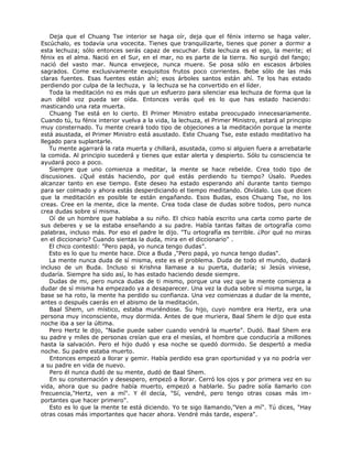 Deja que el Chuang Tse interior se haga oír, deja que el fénix interno se haga valer.
Escúchalo, es todavía una vocecita. Tienes que tranquilizarte, tienes que poner a dormir a
esta lechuza; sólo entonces serás capaz de escuchar. Esta lechuza es el ego, la mente; el
fénix es el alma. Nació en el Sur, en el mar, no es parte de la tierra. No surgió del fango;
nació del vasto mar. Nunca envejece, nunca muere. Se posa sólo en escasos árboles
sagrados. Come exclusivamente exquisitos frutos poco corrientes. Bebe sólo de las más
claras fuentes. Esas fuentes están ahí; esos árboles santos están ahí. Te los has estado
perdiendo por culpa de la lechuza, y la lechuza se ha convertido en el líder.
Toda la meditación no es más que un esfuerzo para silenciar esa lechuza de forma que la
aun débil voz pueda ser oída. Entonces verás qué es lo que has estado haciendo:
masticando una rata muerta.
Chuang Tse está en lo cierto. El Primer Ministro estaba preocupado innecesariamente.
Cuando tú, tu fénix interior vuelva a la vida, la lechuza, el Primer Ministro, estará al principio
muy consternado. Tu mente creará todo tipo de objeciones a la meditación porque la mente
está asustada, el Primer Ministro está asustado. Este Chuang Tse, este estado meditativo ha
llegado para suplantarle.
Tu mente agarrará la rata muerta y chillará, asustada, como si alguien fuera a arrebatarle
la comida. Al principio sucederá y tienes que estar alerta y despierto. Sólo tu consciencia te
ayudará poco a poco.
Siempre que uno comienza a meditar, la mente se hace rebelde. Crea todo tipo de
discusiones. ¿Qué estás haciendo, por qué estás perdiendo tu tiempo? Úsalo. Puedes
alcanzar tanto en ese tiempo. Este deseo ha estado esperando ahí durante tanto tiempo
para ser colmado y ahora estás desperdiciando el tiempo meditando. Olvídalo. Los que dicen
que la meditación es posible te están engañando. Esos Budas, esos Chuang Tse, no los
creas. Cree en la mente, dice la mente. Crea toda clase de dudas sobre todos, pero nunca
crea dudas sobre sí misma.
Oí de un hombre que hablaba a su niño. El chico había escrito una carta como parte de
sus deberes y se la estaba enseñando a su padre. Había tantas faltas de ortografía como
palabras, incluso más. Por eso el padre le dijo. "Tu ortografía es terrible. ¿Por qué no miras
en el diccionario? Cuando sientas la duda, mira en el diccionario" .
El chico contestó: "Pero papá, yo nunca tengo dudas”.
Esto es lo que tu mente hace. Dice a Buda ,"Pero papá, yo nunca tengo dudas".
La mente nunca duda de sí misma, este es el problema. Duda de todo el mundo, dudará
incluso de un Buda. Incluso si Krishna llamase a su puerta, dudaría; si Jesús viniese,
dudaría. Siempre ha sido así, lo has estado haciendo desde siempre.
Dudas de mi, pero nunca dudas de ti mismo, porque una vez que la mente comienza a
dudar de sí misma ha empezado ya a desaparecer. Una vez la duda sobre sí misma surge, la
base se ha roto, la mente ha perdido su confianza. Una vez comienzas a dudar de la mente,
antes o después caerás en el abismo de la meditación.
Baal Shem, un místico, estaba muriéndose. Su hijo, cuyo nombre era Hertz, era una
persona muy inconsciente, muy dormida. Antes de que muriera, Baal Shem le dijo que esta
noche iba a ser la última.
Pero Hertz le dijo, "Nadie puede saber cuando vendrá la muerte". Dudó. Baal Shem era
su padre y miles de personas creían que era el mesías, el hombre que conduciría a millones
hasta la salvación. Pero el hijo dudó y esa noche se quedó dormido. Se despertó a media
noche. Su padre estaba muerto.
Entonces empezó a llorar y gemir. Había perdido esa gran oportunidad y ya no podría ver
a su padre en vida de nuevo.
Pero él nunca dudó de su mente, dudó de Baal Shem.
En su consternación y desespero, empezó a llorar. Cerró los ojos y por primera vez en su
vida, ahora que su padre había muerto, empezó a hablarle. Su padre solía llamarlo con
frecuencia,"Hertz, ven a mí". Y él decía, "Sí, vendré, pero tengo otras cosas más im-
portantes que hacer primero".
Esto es lo que la mente te está diciendo. Yo te sigo llamando,"Ven a mí". Tú dices, "Hay
otras cosas más importantes que hacer ahora. Vendré más tarde, espera".
 