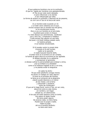 El que gobierna hombres vive en la confusión,
El que es regido por hombres vive apesadumbrado.
El Tao es por esta razón deseado,
ni para influenciar a los demás
ni ser influenciado por ellos.
La forma de aclarar la confusión y liberarse de los pesares,
es vivir con el Tao en la tierra del vacío.
Si un hombre está cruzando un río
y un bote vacío colisiona con el suyo,
incluso aunque sea un hombre de mal genio,
no se encolerizará mucho.
Pero si ve a un hombre en el otro bote,
le gritará para evitar el choque.
Y si éste desoye sus advertencias, vociferará
una y otra vez, y empezará a maldecir.
Y todo porque hay alguien en ese bote.
Así pues, si el bote hubiese estado vacío,
no hubiera gritado,
ni se hubiese encolerizado.
Si tú puedes vaciar tu propio bote
cruzando el río del mundo,
nadie se te opondrá,
ni nadie buscará hacerte daño,
El árbol recto es el primero en ser cortado,
la fuente de agua clara es la primera en ser agotada.
Si deseas ahondar en tu sabiduría
y avergonzar al ignorante,
si deseas cultivar tu personalidad para eclipsar a otros,
una luz brillará a tu alrededor
como si te hubieras tragado al sol y a la luna,
y no podrás evitar la desgracia.
Un sabio ha dicho:
“El que está satisfecho consigo mismo
ha hecho un trabajo sin valor alguno".
El éxito es el principio del fracaso,
la fama es el comienzo de la desgracia.
¿Quién puede liberarse a sí mismo
de las metas y de la fama
y descender y perderse
entre las multitudes?
El que así lo haga fluirá, como el Tao, sin ser visto,
discurrirá como la vida misma
sin nombre y sin hogar.
Simple es, sin distinciones.
A los ojos de todos aparece como un tonto.
Sus pasos no dejan huella.
No tiene poder alguno.
No alcanza nada, no tiene fama.
Puesto que no juzga a nadie,
nadie le juzga.
Así es el hombre perfecto:
su bote está vacío.
 