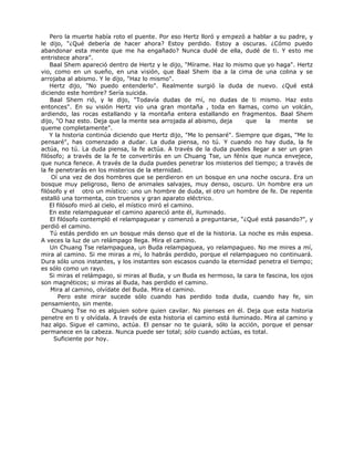 Pero la muerte había roto el puente. Por eso Hertz lloró y empezó a hablar a su padre, y
le dijo, "¿Qué debería de hacer ahora? Estoy perdido. Estoy a oscuras. ¿Cómo puedo
abandonar esta mente que me ha engañado? Nunca dudé de ella, dudé de ti. Y esto me
entristece ahora”.
Baal Shem apareció dentro de Hertz y le dijo, "Mírame. Haz lo mismo que yo haga". Hertz
vio, como en un sueño, en una visión, que Baal Shem iba a la cima de una colina y se
arrojaba al abismo. Y le dijo, "Haz lo mismo".
Hertz dijo, "No puedo entenderlo". Realmente surgió la duda de nuevo. ¿Qué está
diciendo este hombre? Sería suicida.
Baal Shem rió, y le dijo, "Todavía dudas de mí, no dudas de ti mismo. Haz esto
entonces". En su visión Hertz vio una gran montaña , toda en llamas, como un volcán,
ardiendo, las rocas estallando y la montaña entera estallando en fragmentos. Baal Shem
dijo, "O haz esto. Deja que la mente sea arrojada al abismo, deja que la mente se
queme completamente".
Y la historia continúa diciendo que Hertz dijo, "Me lo pensaré". Siempre que digas, "Me lo
pensaré", has comenzado a dudar. La duda piensa, no tú. Y cuando no hay duda, la fe
actúa, no tú. La duda piensa, la fe actúa. A través de la duda puedes llegar a ser un gran
filósofo; a través de la fe te convertirás en un Chuang Tse, un fénix que nunca envejece,
que nunca fenece. A través de la duda puedes penetrar los misterios del tiempo; a través de
la fe penetrarás en los misterios de la eternidad.
Oí una vez de dos hombres que se perdieron en un bosque en una noche oscura. Era un
bosque muy peligroso, lleno de animales salvajes, muy denso, oscuro. Un hombre era un
filósofo y el otro un místico: uno un hombre de duda, el otro un hombre de fe. De repente
estalló una tormenta, con truenos y gran aparato eléctrico.
El filósofo miró al cielo, el místico miró el camino.
En este relampaguear el camino apareció ante él, iluminado.
El filósofo contempló el relampaguear y comenzó a preguntarse, “¿Qué está pasando?", y
perdió el camino.
Tú estás perdido en un bosque más denso que el de la historia. La noche es más espesa.
A veces la luz de un relámpago llega. Mira el camino.
Un Chuang Tse relampaguea, un Buda relampaguea, yo relampagueo. No me mires a mí,
mira al camino. Si me miras a mí, lo habrás perdido, porque el relampagueo no continuará.
Dura sólo unos instantes, y los instantes son escasos cuando la eternidad penetra el tiempo;
es sólo como un rayo.
Si miras el relámpago, si miras al Buda, y un Buda es hermoso, la cara te fascina, los ojos
son magnéticos; si miras al Buda, has perdido el camino.
Mira al camino, olvídate del Buda. Mira el camino.
Pero este mirar sucede sólo cuando has perdido toda duda, cuando hay fe, sin
pensamiento, sin mente.
Chuang Tse no es alguien sobre quien cavilar. No pienses en él. Deja que esta historia
penetre en ti y olvídala. A través de esta historia el camino está iluminado. Mira al camino y
haz algo. Sigue el camino, actúa. El pensar no te guiará, sólo la acción, porque el pensar
permanece en la cabeza. Nunca puede ser total; sólo cuando actúas, es total.
Suficiente por hoy.
 