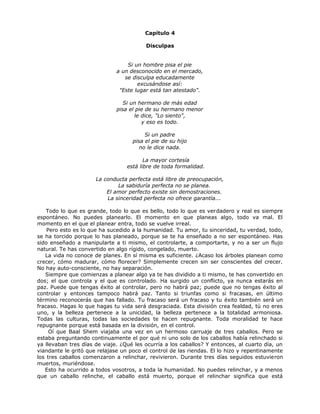 Capítulo 4
Disculpas
Si un hombre pisa el pie
a un desconocido en el mercado,
se disculpa educadamente
excusándose así:
"Este lugar está tan atestado".
Si un hermano de más edad
pisa el pie de su hermano menor
le dice, "Lo siento",
y eso es todo.
Si un padre
pisa el pie de su hijo
no le dice nada.
La mayor cortesía
está libre de toda formalidad.
La conducta perfecta está libre de preocupación,
La sabiduría perfecta no se planea.
El amor perfecto existe sin demostraciones.
La sinceridad perfecta no ofrece garantía...
Todo lo que es grande, todo lo que es bello, todo lo que es verdadero y real es siempre
espontáneo. No puedes planearlo. El momento en que planeas algo, todo va mal. El
momento en el que el planear entra, todo se vuelve irreal.
Pero esto es lo que ha sucedido a la humanidad. Tu amor, tu sinceridad, tu verdad, todo,
se ha torcido porque lo has planeado, porque se te ha enseñado a no ser espontáneo. Has
sido enseñado a manipularte a ti mismo, el controlarte, a comportarte, y no a ser un flujo
natural. Te has convertido en algo rígido, congelado, muerto.
La vida no conoce de planes. En sí misma es suficiente. ¿Acaso los árboles planean como
crecer, cómo madurar, cómo florecer? Simplemente crecen sin ser conscientes del crecer.
No hay auto-consciente, no hay separación.
Siempre que comienzas a planear algo ya te has dividido a ti mismo, te has convertido en
dos; el que controla y el que es controlado. Ha surgido un conflicto, ya nunca estarás en
paz. Puede que tengas éxito al controlar, pero no habrá paz; puede que no tengas éxito al
controlar y entonces tampoco habrá paz. Tanto si triunfas como si fracasas, en último
término reconocerás que has fallado. Tu fracaso será un fracaso y tu éxito también será un
fracaso. Hagas lo que hagas tu vida será desgraciada. Esta división crea fealdad, tú no eres
uno, y la belleza pertenece a la unicidad, la belleza pertenece a la totalidad armoniosa.
Todas las culturas, todas las sociedades te hacen repugnante. Toda moralidad te hace
repugnante porque está basada en la división, en el control.
Oí que Baal Shem viajaba una vez en un hermoso carruaje de tres caballos. Pero se
estaba preguntando continuamente el por qué ni uno solo de los caballos había relinchado si
ya llevaban tres días de viaje. ¿Qué les ocurría a los caballos? Y entonces, al cuarto día, un
viandante le gritó que relajase un poco el control de las riendas. El lo hizo y repentinamente
los tres caballos comenzaron a relinchar, revivieron. Durante tres días seguidos estuvieron
muertos, muriéndose.
Esto ha ocurrido a todos vosotros, a toda la humanidad. No puedes relinchar, y a menos
que un caballo relinche, el caballo está muerto, porque el relinchar significa que está
 