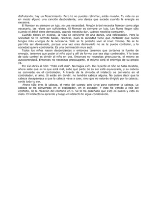 disfrutando, hay un florecimiento. Pero tú no puedes relinchar, estás muerto. Tu vida no es
en modo alguno una canción desbordante, una danza que sucede cuando la energía es
excesiva.
El florecer es siempre un lujo, no una necesidad. Ningún árbol necesita florecer como algo
necesario, las raíces son suficientes. El florecer es siempre un lujo. Las flores llegan sólo
cuando el árbol tiene demasiado, cuando necesita dar, cuando necesita compartir.
Cuando tienes en exceso, la vida se convierte en una danza, una celebración. Pero la
sociedad no te permite bailar, celebrar, pues la sociedad tiene que controlar que nunca
tengas más energía de la necesaria. Sólo se te permite vivir al nivel mínimo. No se te
permite ser demasiado, porque una vez eres demasiado no se te puede controlar, y la
sociedad quiere controlarte. Es una dominación muy sutil.
Todos los niños nacen desbordantes y entonces tenemos que cortarles la fuente de
energía, tenemos que podar al niño aquí y allí de forma que sea algo controlable. Y la base
de todo control es dividir al niño en dos. Entonces no necesitas preocuparte, el mismo se
autocontrolará. Entonces no necesitas preocuparte, el mismo será el enemigo de su propio
yo.
Por eso dices al niño: "Esto está mal". No hagas esto. De repente el niño se halla dividido,
ahora sabe qué es lo que está mal, sabe qué parte de su ser está equivocada, y su cabeza
se convierte en el controlador. A través de la división el intelecto se convierte en el
controlador, el amo. Si estás sin dividir, no tendrás cabeza alguna. No quiero decir que la
cabeza desaparezca o que la cabeza vaya a caer, sino que no estarás dirigido por la cabeza;
serás todo tu ser.
Ahora sólo eres la cabeza, el resto del cuerpo sólo sirve para sostener la cabeza. La
cabeza se ha convertido en el explotador, en el dictador. Y esto ha venido a raíz del
conflicto, de la creación del conflicto en ti. Se te ha enseñado que esto es bueno y esto es
malo. El intelecto lo aprende y luego el intelecto te sigue condenando.
 