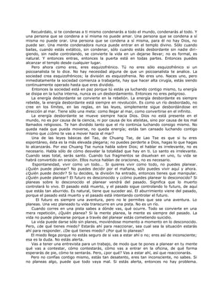 Recuérdalo, si te condenas a ti mismo condenarás a todo el mundo, condenarás al todo. Y
una persona que se condena a sí misma no puede amar. Una persona que se condena a sí
misma no puede orar. Una persona que se condena a sí misma, para él no hay Dios, no
puede ser. Una mente condenadora nunca puede entrar en el templo divino. Sólo cuando
bailas, cuando estás extático, sin condenar, sólo cuando estás desbordante sin nadie diri-
giendo, sin nadie controlando, se convierte la vida en un dejarse llevar; no es formal, es
natural. Y entonces entras, entonces la puerta está en todas partes. Entonces puedes
alcanzar el templo desde cualquier lugar.
Pero ahora como eres, eres esquizofrénico. Tú no eres sólo esquizofrénico si un
psicoanalista te lo dice. No hay necesidad alguna de que un psicoanalista te analice. La
sociedad crea esquizofrénicos; la división es esquizofrenia. No eres uno. Naces uno, pero
inmediatamente la sociedad comienza a trabajarte, hay que hacer alta cirugía, estás siendo
continuamente operado hasta que eres dividido.
Entonces la sociedad está en paz porque tú estás ya luchando contigo mismo, tu energía
se disipa en la lucha interna, nunca es un desbordamiento. Entonces no eres peligroso.
La energía desbordante se convierte en la rebelión. La energía desbordante es siempre
rebelde, la energía desbordante está siempre en revolución. Es como un río desbordado, no
cree en los límites, en las reglas, en las leyes, simplemente sigue desbordándose en
dirección al mar. Tiene sólo una meta: como llegar al mar, como convertirse en el infinito.
La energía desbordante se mueve siempre hacia Dios. Dios no está presente en el
mundo, no es por causa de la ciencia, ni por causa de los ateístas, sino por causa de los mal
llamados religiosos. Te han dividido tanto que el río continúa luchando consigo mismo. No
queda nada que pueda moverse, no queda energía; estás tan cansado luchando contigo
mismo que ¿cómo te vas a mover hacia el mar?
Una de las leyes básicas del Tao, de Chuang Tse, de Lao Tse es que si tu eres
espontáneo, ésta es la más elevada plegaria; no puedes perderte a Dios, hagas lo que hagas
lo alcanzarás. Por eso Chuang Tse nunca habla sobre Dios; el hablar es irrelevante, no es
necesario. Habla sólo de cómo desvelar la totalidad que hay en ti. Lo santo es irrelevante.
Cuando seas total, serás santo. Cuando tus fragmentos se disuelvan en uno, tu vida se
habrá convertido en oración. Ellos nunca hablan de oraciones, no es necesario.
Espontaneidad, vivir como un todo... Si quieres vivir como todo, no puedes planear.
¿Quién puede planear? No puedes decidir por el mañana, sólo puedes vivir aquí y ahora.
¿Quién puede decidir? Si tu decides, la división ha entrado, entonces tienes que manipular.
¿Quién puede planear? El futuro es desconocido y ¿cómo puedes planear lo desconocido? Si
planeas sobre lo desconocido el planear vendrá del pasado. Significa que lo muerto
controlará lo vivo. El pasado está muerto, y el pasado sigue controlando lo futuro, de aquí
que estás tan aburrido. Es natural, tiene que suceder así. El aburrimiento viene del pasado,
porque el pasado está muerto y el pasado está intentando controlar el futuro.
El futuro es siempre una aventura, pero no le permites que sea una aventura. Lo
planeas. Una vez planeado tu vida transcurre en una pista. No es un río.
Cuando corres en una pista sabes a dónde vas, qué ocurre. Todo se convierte en una
mera repetición, ¿Quién planea? Si la mente planea, la mente es siempre del pasado. La
vida no puede planearse porque a través del planear estás cometiendo suicidio.
La vida puede darse sólo sin planes, moviéndose momento a momento en lo desconocido.
Pero, ¿de qué tienes miedo? Estarás ahí para reaccionar, sea cual sea la situación estarás
ahí para responder. ¿De qué tienes miedo? ¿Por qué lo planeas?
El miedo llega porque no estás seguro de si vas a estar ahí o no; eres así de inconsciente;
esa es la duda. No estás alerta.
Vas a tener una entrevista para un trabajo, de modo que te pones a planear en tu mente
qué vas a contestar, cómo contestarás, cómo vas a entrar en la oficina, de qué forma
esperarás de pie, cómo te sentarás. Pero, ¿por qué? Vas a estar ahí, así que reaccionarás.
Pero no confías contigo mismo, estás tan desatento, eres tan inconsciente, no sabes. Si
no planeas algo, puede que todo vaya mal. Si estás alerta, entonces no hay problema.
 