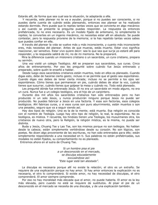 Estarás allí, de forma que sea cual sea la situación, te adaptarás a ella.
Y recuerda, este planear no te va a ayudar, porque si no puedes ser consciente, si no
puedes darte cuenta de cuándo estás planeando, entonces ese planear se ha realizado
estando dormido. Pero puede que lo repitas tantas veces que se convierta en algo mecánico
y así cuando se presente la pregunta puedas responder. La respuesta es entonces
prefabricada, tú no eres necesario. Es un modelo fijado de antemano, tú simplemente lo
repites; te conviertes en un ingenio mecánico, no necesitas estar allí en absoluto. Se puede
contestar, pero la respuesta proviene de la memoria; si la has repetido tantas veces sabes
que puedes confiar en ella.
A través del planear la vida se vuelve más y más inconsciente, y cuanto más inconsciente
eres, más necesitas del planear. Antes de que mueras, estás muerto. Estar vivo significa
reaccionar, ser sensitivo. Estar vivo quiere decir: sea lo que sea que surja yo estaré allí para
responder, y la respuesta saldrá de mí, no de mi memoria. No la prepararé.
Mira la diferencia cuando un misionero cristiano o un sacerdote, un cura cristiano, prepara
su sermón.
Una vez visité un colegio Teológico. Allí se preparan sus sacerdotes, sus curas. Cinco
años de entrenamiento. Por eso les pregunté sobre cuándo fue Jesús entrenado y
preparado, sobre quién le enseñó a hablar.
Desde luego esos sacerdotes cristianos están muertos, todo en ellos es planeado. Cuando
digas esto, debe de hacerse cierto gesto; incluso ni se permite que el gesto sea espontáneo.
Cuando digas eso debes de tener cierta mirada; incluso no se permite a los ojos ser
espontáneos. Cómo tienes que permanecer en pie, cuándo debes de alzar la voz, cuándo
tienes que susurrar, cuándo tienes que golpear la mesa y cuándo no. Todo está planeado.
Les pregunté dónde fue entrenado Jesús. El no era un sacerdote en modo alguno, no era
un cura. Nunca fue a un colegio teológico, era el hijo de un carpintero.
Durante dos mil años los sacerdotes cristianos han sido entrenados pero no han
producido ni un solo Jesús, y nunca producirán ninguno porque Jesús no puede ser
producido. No puedes fabricar a Jesús en una factoría. Y esas son factorías, esos colegios
teológicos. Ahí fabricas curas, y si esos curas son puro aburrimiento, están muertos o son
una pesadez, seguro que va a seguir siendo así.
Hay dos tipos de religión. Una es la de la mente; está muerta. Esa religión es conocida
con el nombre de Teología. Luego hay otro tipo de religión, la real, la espontánea. No es
teológica, es mística. Y recuerda, los hindúes tienen una Teología, los musulmanes otra, los
cristianos de nuevo otra, pero la Religión, la religión mística, es la misma, no puede ser
distinta.
Buda y Jesús, Chuang Tse y Lao Tse, son los mismos porque no son teólogos. No hablan
desde la cabeza; están simplemente vertiéndose desde su corazón. No son lógicos, son
poetas. No dicen algo proveniente de las escrituras, no han sido entrenados para ello; están
simplemente respondiendo a una necesidad en ti. Sus palabras no están prefabricadas, sus
modales no están fijados, su comportamiento no es planeado.
Entremos ahora en el sutra de Chuang Tse.
Si un hombre pisa el pie
a un desconocido en el mercado,
se disculpa educadamente
excusándose así:
"Este lugar está tan atestado”.
La disculpa es necesaria porque allí no existe la relación; el otro es un extraño. Se
requiere de una explicación porque no hay amor. Si hay amor entonces la explicación no es
necesaria, el otro lo comprenderá. Si existe amor, no hay necesidad de disculpas, el otro
comprenderá. El amor siempre comprende.
Por eso no hay moralidad más elevada que el amor, no puede haberla. El amor es la ley
más elevada, pero cuando no está se requiere de sustitutos. Al pisar el pie de un
desconocido en el mercado se necesita de una disculpa, y de una explicación también.
 