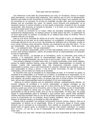 "Este lugar está tan atestado”.
Con referencia a esto debe de comprenderse una cosa. En Occidente, incluso un esposo
debe disculparse, una esposa debe explicarse. Esto significa que el amor ha desaparecido.
Significa que todos se han convertido en extraños, que no hay hogar, que cualquier sitio se
ha convertido en un mercado. En el Este es imposible concebir esto, pero los occidentales
piensan que los orientales son rudos. Un esposo nunca ofrecerá una explicación; no es
necesario porque no somos extraños y el otro puede comprender. Cuando el otro no puede
comprender, sólo entonces se necesita la disculpa. Y si el amor no es capaz de entender,
¿qué bien puede hacer la disculpa?
Si el mundo se convierte en un hogar, todas las disculpas desaparecerán, todas las
explicaciones desaparecerán. Te explicas porque no estás seguro del otro. La explicación es
un truco para evitar el conflicto, la disculpa es un sistema para evitar el conflicto. Pero el
conflicto está ahí y te asusta.
Esta es una forma civilizada de salirse de la lucha. Has pisado el pie a un desconocido,
ves la violencia en sus ojos, se ha vuelto agresivo, va a golpearte. La disculpa es necesaria,
la disculpa calmará su ira; es un truco. No necesitas ser auténtico con tu disculpa, es sólo un
truco social, funciona como lubricante. Ofreces una explicación tan sólo para decir: "Yo no
soy responsable... hay tanta gente... es un mercado... no pude evitarlo... tenía que suce-
der...”. La explicación dice: "No soy responsable".
El amor es siempre responsable, tanto si el sitio está atestado como si no lo está, porque
el amor está siempre despierto y alerta. No puedes derivar la responsabilidad a la situación,
tú eres el responsable.
Mira lo que ocurre... La disculpa es un formalismo, como un lubricante, para evitar el
conflicto, y la explicación deriva la responsabilidad sobre otra cosa. No dices, "Era
inconsciente, estaba despistado, por eso es por lo que lo pisé". Dices, "Hay tanta gente".
Una persona religiosa no puede hacer esto, y si sigues haciéndolo nunca serás religioso,
porque la religión significa hacerse cargo de toda posible responsabilidad, no evitarla, no
escapar. Cuanto más responsable seas, más consciencia originará; cuanto menos
responsable te sientas, más y más inconsciente te volverás. Siempre que consideras que no
eres responsable te echas a dormir. Y eso ha venido ocurriendo, no sólo en relaciones
individuales, sino en todos los niveles de la sociedad.
El marxismo dice que la sociedad es la responsable de todo. Si el hombre es pobre, la
sociedad es la responsable; si el hombre es un ladrón, la sociedad es la responsable. Tú no
eres responsable, ningún individuo es responsable. Por esto es por lo que el comunismo es
anti-religioso. No porque niegue a Dios, no porque diga que no existe el alma, sino debido a
esto: deriva toda responsabilidad sobre la sociedad; tú no eres responsable.
Observa la actitud religiosa que es totalmente distinta, cualitativamente distinta. Un
hombre religioso se considera a sí mismo responsable: si alguien mendiga, yo soy
responsable. El mendigo puede que este en el otro extremo de la Tierra, puede que no le
conozca, puede que nunca me lo encuentre, pero si hay un mendigo, yo soy el responsable.
Si una guerra estalla en dónde sea, en Israel, en Vietnam, en donde sea, yo no estoy
participando en ella de forma visible, pero yo soy el responsable. Yo estoy aquí. No puedo
cargar la responsabilidad sobre la sociedad y ¿qué quieres decir cuando dices sociedad?
¿Dónde está esta sociedad? Este es uno de los grandes escapismos. Sólo existen individuos;
nunca te encontrarás con la sociedad. Nunca podrás señalarla: ésta es la sociedad. Por
doquier el individuo existe y la sociedad es sólo una palabra.
¿Dónde está la sociedad? Las antiguas civilizaciones hicieron trampa. Dijeron: Dios es el
responsable, el destino es el responsable. Ahora el comunismo juega el mismo juego
diciendo que la sociedad es la responsable. Pero ¿dónde se encuentra la sociedad? Dios
puede estar en alguna parte, la sociedad en ninguna; sólo existen individuos. La religión
dice: Tú eres... en vez de, yo soy el responsable. No se requiere explicación alguna para
evitar esto.
Y recuerda una cosa más: siempre que sientas que eres responsable de toda la fealdad,
 
