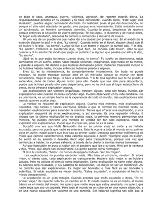 de todo el caos, anarquía, guerra, violencia, agresión, de repente estarás alerta. La
responsabilidad penetra en tu corazón y te hace consciente. Cuando dices, "Este lugar está
atestado", puedes seguir caminando dormido. En realidad, pisas el pie del desconocido, no
porque el sitio esté atestado de gente, sino porque eres inconsciente. Estás andando como
un sonámbulo, un hombre caminando dormido. Cuando le pisas, despiertas de repente
porque entonces la situación se vuelve peligrosa. Te disculpas, te duermes y de nuevo dices,
"el lugar está atestado", reanudas tu camino y comienzas a moverte de nuevo.
Oí una vez de un pueblerino que había ido a la ciudad por primera vez. En el andén de la
estación alguien le pisó y le dijo, "Lo siento". Cuando entró en el hotel, alguien chocó con él
de nuevo y le dijo, "Lo siento". Luego se fue a un teatro y alguien lo tumbó casi. Y le dijo.
"Lo siento". Entonces el pueblerino dijo, "Qué bien, no conocía este truco". ¡Haz lo que
quieras y di lo siento! De modo que pegó un puñetazo a alguien que pasaba por allí y le dijo,
"Lo siento".
¿Qué es lo que estás haciendo cuando dices, lo siento? Tu sueño se desmorona, estás
caminando en un sueño, debes haber estado soñando, imaginando, algo había en tu mente,
y pisaste a alguien. No debido a que hubiese demasiada gente; hubieras tropezado incluso si
no hubiera habido nadie, incluso entonces hubieras pisado a alguien.
Eres tú, es tu inconsciencia, tu comportamiento inconsciente. Un buda no puede
tropezar, no puede tropezar aunque esté en un mercado porque se mueve con total
consciencia. Haga lo que haga, lo hace a sabiendas. Y si te pisa significa que te ha pisado a
sabiendas; debe de haber alguna razón para ello. Puede que sea sólo para despertarte,
puede que te haya pisado sólo para despertarte, pero no te dirá que el lugar estaba lleno de
gente, no te ofrecerá explicación alguna.
Las explicaciones son siempre engañosas. Parecen lógicas, pero son falsas. Puedes dar
explicaciones sólo cuando intentas esconder algo. Puedes observarlo en tu vida cotidiana. No
es una teoría, es un simple hecho en la experiencia de todo el mundo; das explicaciones sólo
cuando quieres ocultar algo.
La verdad no requiere de explicación alguna. Cuanto más mientes, más explicaciones
necesitas. Hay tantas y tantas escrituras debido a que el hombre ha mentido tanto, se
necesitan explicaciones para esconder la mentira. Tienes que ofrecer una explicación, y esta
explicación requerirá de otras explicaciones, y así siempre. Es una regresión infinita. E
incluso con la última explicación no se explica nada, la primera mentira permanece una
mentira. No puedes convertir una mentira en verdad con tan sólo explicarla. Nada es
explicado con explicaciones. Puede que lo creas así, pero no es el caso.
Sucedió una vez que Mulla Nasruddin iba en su primer viaje en avión y se hallaba
asustado, pero no quería que nadie se enterara. Esto le ocurre a todo el mundo en su primer
viaje en avión: nadie quiere que éste sea su primer vuelo. Deseaba aparentar indiferencia de
modo que caminó valientemente. Esta valentía equivalía a decir: "Siempre viajo en avión".
Se sentó en su asiento y deseaba decir algo para tranquilizarse, porque una vez que
comienzas a hablar, te vuelves valiente; a través de la charla te sientes menos temeroso.
Así que Nasruddin se puso a hablar con el pasajero que iba a su lado. Miró por la ventana
y dijo, "Mira, qué altura tan escalofriante. La gente parece como hormigas".
El otro le contestó, "Señor, no hemos despegado todavía. Son hormigas".
Las explicaciones no pueden esconder nada. Más bien al contrario, revelan. Si sabes
mirar, si tienes ojos, cada explicación es transparente. Hubiera sido mejor si se hubiera
callado. Pero no utilices el silencio como explicación. Como explicación no tiene valor alguno.
Tu silencio será revelador, y tus palabras te descubrirán, ¡es mejor no ser un mentiroso! Así
no tendrás que dar explicaciones. Es mejor ser honesto; o más fácil es ser honesto y
auténtico. Si estás asustado es mejor decirlo, "Estoy asustado", y aceptando el hecho tu
miedo desaparecerá.
La aceptación es un gran milagro. Cuando aceptas que estás asustado y dices, "Es mi
primer viaje," de repente notarás un cambio en ti. El miedo básico no es el miedo, el miedo
básico es el miedo del miedo: No quiero que nadie sepa que estoy asustado, no quiero que
nadie sepa que soy un cobarde. Pero todo el mundo es un cobarde en una nueva situación, y
en una nueva situación ser valiente es una tontería. Ser cobarde significa tan sólo que la
 