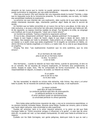 situación es tan nueva que tu mente no puede generar respuesta alguna, el pasado no
puede suministrar la respuesta, por eso estás temblando.
¡Pero eso es bueno! ¿Por qué intentar dar una respuesta desde la mente? Tiembla, y deja
que la respuesta surja de tu consciencia presente. Tu eres sensible, eso es todo; no mates
esa sensibilidad mediante la explicación.
La próxima vez que intentes dar una explicación, date cuenta de lo que estás haciendo.
¿Estás intentando esconder algo, intentando justificar algo? Nada de esto le servirá de
ayuda.
Un hombre que se había convertido en un nuevo rico se fue a una playa, la más cara, la
más exclusiva, y se puso a derrochar tan sólo para impresionar a la gente que había por allí.
Al día siguiente, su esposa mientras nadaba se ahogó. Fue llevada a la orilla, se congregó
una multitud, por lo que él preguntó, "¿Qué van a hacer ahora?".
Un hombre le contestó, "Vamos a hacerle la respiración artificial".
El rico le dijo, ¿Respiración artificial? !Qué va, dádsela auténtica! ¡Yo la pagaré!
Hagas lo que hagas o dejes de hacer, digas lo que digas o dejes de decir, todo te
descubre. Hay espejos por todo tu alrededor. Cada prójimo es un espejo, cada situación es
un espejo ¿y a quién crees que estás engañando? Si el engaño se convierte en hábito, en
último término te habrás engañado a ti mismo y a nadie más. Es tu vida la que desperdicias
en engaños.
Chuang Tse dice: "Las explicaciones muestran que no eres auténtico, que no eres
sincero".
Si un hermano de más edad
pisa el pie de un hermano menor
le dice, "Lo siento",
y eso es todo.
Dos hermanos... cuando la relación se hace más íntima, cuando te aproximas, el otro no
es un extraño. No se necesita de ninguna explicación, el hermano dice simplemente, lo
siento. Acepta la culpa. Dice, "Me he comportado de forma inconsciente". No deriva la
responsabilidad en alguien, la acepta y se acabó. La relación es íntima.
Si un padre
pisa el pie de su hijo
no le dice nada.
No hay necesidad, la relación es incluso más estrecha, más íntima. Hay amor y el amor
todo lo puede. No se necesita de sustituto alguno, ni de disculpa, ni de explicación.
La mayor cortesía
está libre de toda formalidad.
La conducta perfecta está libre de preocupación.
La sabiduría perfecta no se planea.
El amor perfecto existe sin demostraciones.
La sinceridad perfecta no ofrece garantía.
Pero todas estas perfecciones requieren de algo, y eso es la consciencia espontánea; si
no siempre tendrás monedas falsas, llevarás caras falsas. Puedes ser sincero, pero si tienes
que hacer algún esfuerzo, esta sinceridad es sólo superficial.
Puedes ser amoroso, pero si tu amor requiere esfuerzo, si tu amor es del que Dale
Carnegie habla en "Cómo encontrar amigos e influenciar a la gente", si este tipo de amor
está ahí, no puede ser real. Lo has estado manipulando. En este caso hasta la amistad es un
negocio.
Cuidado con los Dale Carnegies; son gente peligrosa, destruyen todo lo que es real y
 