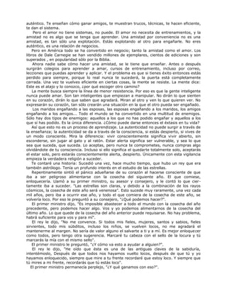 auténtico. Te enseñan cómo ganar amigos, te muestran trucos, técnicas, te hacen eficiente,
te dan el sistema.
Pero el amor no tiene sistemas, no puede. El amor no necesita de entrenamientos, y la
amistad no es algo que se tenga que aprender. Una amistad por conveniencia no es una
amistad, es tan sólo una explotación. Estás explotando al otro para engañarle. No eres
auténtico, es una relación de negocios.
Pero en América todo se ha convertido en negocio; tanto la amistad como el amor. Los
libros de Dale Carnegie se han vendido millones de ejemplares, cientos de ediciones y son
superados , en popularidad sólo por la Biblia.
Ahora nadie sabe cómo hacer una amistad, se le tiene que enseñar. Antes o después
surgirán colegios para aprender a amar, cursos de entrenamiento, incluso por correo,
lecciones que puedas aprender y aplicar. Y el problema es que si tienes éxito entonces estás
perdido para siempre, porque lo real nunca te sucederá, la puerta está completamente
cerrada. Una vez te vuelves eficiente en ciertas cosas, la mente se resiste. La mente dice:
Este es el atajo y lo conozco, ¿por qué escoger otro camino?
La mente busca siempre la línea de menor resistencia. Por eso es que la gente inteligente
nunca puede amar. Son tan inteligentes que empiezan a manipular. No dirán lo que sienten
en su corazón, dirán lo que saben que agradará. Miran al otro y ven lo que quieren ver. No
expresarán su corazón, tan sólo crearán una situación en la que el otro pueda ser engañado.
Los maridos engañando a las esposas, las esposas engañando a los maridos, los amigos
engañando a los amigos... Todo el mundo se ha convertido en una multitud de enemigos.
Sólo hay dos tipos de enemigos: aquellos a los que no has podido engañar y aquellos a los
que sí has podido. Es la única diferencia. ¿Cómo puede darse entonces el éxtasis en tu vida?
Así que esto no es un proceso de aprendizaje. La autenticidad no puede surgir a través de
la enseñanza; la autenticidad se da a través de la consciencia, si estás despierto, si vives de
un modo consciente. Mira la diferencia: vivir conscientemente significa vivir abierto, sin
esconderse, sin jugar al gato y al ratón. Estar alerta significa ser vulnerable, y sea lo que
sea que suceda, que suceda. Lo aceptas, pero nunca te comprometes, nunca compras algo
olvidándote de tu consciencia. Incluso si ello significa el quedarte totalmente solo, aceptarás
el estar solo, pero estarás conscientemente alerta, despierto. Únicamente con esta vigilancia
empieza la verdadera religión a suceder.
Te contaré una historia: Sucedió una vez, hace mucho tiempo, que hubo un rey que era
también astrólogo. Tenía un profundo interés en el estudio de las estrellas.
Repentinamente sintió el pánico adueñarse de su corazón al hacerse consciente de que
iba a ser peligroso alimentarse con la cosecha del siguiente año. El que comiese,
enloquecería. Llamó a su primer ministro, su asesor y consejero, y le contó lo que cier-
tamente iba a suceder. "Las estrellas son claras, y debido a la combinación de los rayos
cósmicos, la cosecha de este año será venenosa". Esto sucede muy raramente, una vez cada
mil años, pero iba a ocurrir ese año, y todo el que comiera de la cosecha de este año, se
volvería loco. Por eso le preguntó a su consejero, "¿Qué podemos hacer?".
El primer ministro dijo, "Es imposible abastecer a todo el mundo con la cosecha del año
precedente, pero podemos hacer algo. Vos y yo podemos alimentarnos de la cosecha del
último año. Lo que quede de la cosecha del año anterior puede requisarse. No hay problema,
habrá suficiente para vos y para mí".
El rey le dijo, "No me convence. Si todos mis fieles, mujeres, santos y sabios, fieles
sirvientes, todo mis súbditos, incluso los niños, se vuelven locos, no me agradará el
mantenerme al margen. No sería de valor alguno el salvarte a ti y a mí. Es mejor enloquecer
como todos, pero tengo otra sugerencia. Marcaré tu cabeza con el sello de la locura y tú
marcarás la mía con el mismo sello".
El primer ministro le preguntó, "¿Y cómo va esto a ayudar a alguien?".
El rey le dijo, "He oído que ésta es una de las antiguas claves de la sabiduría,
intentémoslo, Después de que todos nos hayamos vuelto locos, después de que tú y yo
hayamos enloquecido, siempre que mire a tu frente recordaré que estoy loco. Y siempre que
tú mires a mi frente, recordarás que tú estás loco".
El primer ministro permanecía perplejo, "¿Y qué ganamos con eso?".
 