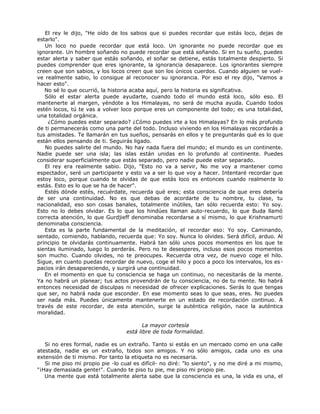 El rey le dijo, "He oído de los sabios que si puedes recordar que estás loco, dejas de
estarlo".
Un loco no puede recordar que está loco. Un ignorante no puede recordar que es
ignorante. Un hombre soñando no puede recordar que está soñando. Si en tu sueño, puedes
estar alerta y saber que estás soñando, el soñar se detiene, estás totalmente despierto. Si
puedes comprender que eres ignorante, la ignorancia desaparece. Los ignorantes siempre
creen que son sabios, y los locos creen que son los únicos cuerdos. Cuando alguien se vuel-
ve realmente sabio, lo consigue al reconocer su ignorancia. Por eso el rey dijo, "Vamos a
hacer esto".
No sé lo que ocurrió, la historia acaba aquí, pero la historia es significativa.
Sólo el estar alerta puede ayudarte, cuando todo el mundo está loco, sólo eso. El
mantenerte al margen, yéndote a los Himalayas, no será de mucha ayuda. Cuando todos
estén locos, tú te vas a volver loco porque eres un componente del todo; es una totalidad,
una totalidad orgánica.
¿Cómo puedes estar separado? ¿Cómo puedes irte a los Himalayas? En lo más profundo
de ti permanecerás como una parte del todo. Incluso viviendo en los Himalayas recordarás a
tus amistades. Te llamarán en tus sueños, pensarás en ellos y te preguntarás qué es lo que
están ellos pensando de ti. Seguirás ligado.
No puedes salirte del mundo. No hay nada fuera del mundo; el mundo es un continente.
Nadie puede ser una isla; las islas están unidas en lo profundo al continente. Puedes
considerar superficialmente que estás separado, pero nadie puede estar separado.
El rey era realmente sabio. Dijo, "Esto no va a servir, No me voy a mantener como
espectador, seré un participante y esto va a ser lo que voy a hacer. Intentaré recordar que
estoy loco, porque cuando te olvidas de que estás loco es entonces cuando realmente lo
estás. Esto es lo que se ha de hacer".
Estés dónde estés, recuérdate, recuerda qué eres; esta consciencia de que eres debería
de ser una continuidad. No es que debas de acordarte de tu nombre, tu clase, tu
nacionalidad, eso son cosas banales, totalmente inútiles, tan sólo recuerda esto: Yo soy.
Esto no lo debes olvidar. Es lo que los hindúes llaman auto-recuerdo, lo que Buda llamó
correcta atención, lo que Gurdjieff denominaba recordarse a sí mismo, lo que Krishnamurti
denominaba consciencia.
Esta es la parte fundamental de la meditación, el recordar eso: Yo soy. Caminando,
sentado, comiendo, hablando, recuerda que: Yo soy. Nunca lo olvides. Será difícil, arduo. Al
principio te olvidarás continuamente. Habrá tan sólo unos pocos momentos en los que te
sientas iluminado, luego lo perderás. Pero no te desesperes, incluso esos pocos momentos
son mucho. Cuando olvides, no te preocupes. Recuerda otra vez, de nuevo coge el hilo.
Sigue, en cuanto puedas recordar de nuevo, coge el hilo y poco a poco los intervalos, los es-
pacios irán desapareciendo, y surgirá una continuidad.
En el momento en que tu consciencia se haga un continuo, no necesitarás de la mente.
Ya no habrá un planear; tus actos provendrán de tu consciencia, no de tu mente. No habrá
entonces necesidad de disculpas ni necesidad de ofrecer explicaciones. Serás lo que tengas
que ser, no habrá nada que esconder. En ese momento seas lo que seas, eres. No puedes
ser nada más. Puedes únicamente mantenerte en un estado de recordación continuo. A
través de este recordar, de esta atención, surge la auténtica religión, nace la auténtica
moralidad.
La mayor cortesía
está libre de toda formalidad.
Si no eres formal, nadie es un extraño. Tanto si estás en un mercado como en una calle
atestada, nadie es un extraño, todos son amigos. Y no sólo amigos, cada uno es una
extensión de ti mismo. Por tanto la etiqueta no es necesaria.
Si me piso mi propio pie -lo cual es difícil- no diré: "lo siento", y no me diré a mi mismo,
"¡Hay demasiada gente!". Cuando te piso tu pie, me piso mi propio pie.
Una mente que está totalmente alerta sabe que la consciencia es una, la vida es una, el
 