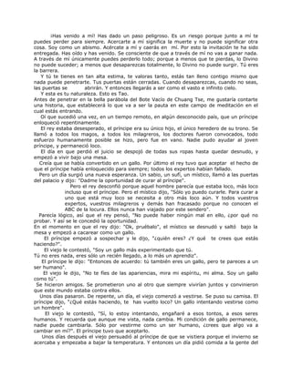 ¡Has venido a mí! Has dado un paso peligroso. Es un riesgo porque junto a mí te
puedes perder para siempre. Acercarte a mí significa la muerte y no puede significar otra
cosa. Soy como un abismo. Acércate a mí y caerás en mí. Por esto la invitación te ha sido
entregada. Has oído y has venido. Se consciente de que a través de mí no vas a ganar nada.
A través de mí únicamente puedes perderlo todo; porque a menos que te pierdas, lo Divino
no puede suceder; a menos que desaparezcas totalmente, lo Divino no puede surgir. Tú eres
la barrera.
Y tú te tienes en tan alta estima, te valoras tanto, estás tan lleno contigo mismo que
nada puede penetrarte. Tus puertas están cerradas. Cuando desaparezcas, cuando no seas,
las puertas se abrirán. Y entonces llegarás a ser como el vasto e infinito cielo.
Y esta es tu naturaleza. Esto es Tao.
Antes de penetrar en la bella parábola del Bote Vacío de Chuang Tse, me gustaría contarte
una historia, que establecerá lo que va a ser la pauta en este campo de meditación en el
cual estás entrando.
Oí que sucedió una vez, en un tiempo remoto, en algún desconocido país, que un príncipe
enloqueció repentinamente.
El rey estaba desesperado, el príncipe era su único hijo, el único heredero de su trono. Se
llamó a todos los magos, a todos los milagreros, los doctores fueron convocados, todo
esfuerzo humanamente posible se hizo, pero fue en vano. Nadie pudo ayudar al joven
príncipe, y permaneció loco.
El día en que perdió el juicio se despojó de todas sus ropas hasta quedar desnudo, y
empezó a vivir bajo una mesa.
Creía que se había convertido en un gallo. Por último el rey tuvo que aceptar el hecho de
que el príncipe había enloquecido para siempre; todos los expertos habían fallado.
Pero un día surgió una nueva esperanza. Un sabio, un sufí, un místico, llamó a las puertas
del palacio y dijo: "Dadme la oportunidad de curar al príncipe".
Pero el rey desconfió porque aquel hombre parecía que estaba loco, más loco
incluso que el príncipe. Pero el místico dijo, "Sólo yo puedo curarle. Para curar a
uno que está muy loco se necesita a otro más loco aún. Y todos vuestros
expertos, vuestros milagreros y demás han fracasado porque no conocen el
ABC de la locura. Ellos nunca han viajado por este sendero".
Parecía lógico, así que el rey pensó, "No puede haber ningún mal en ello, ¿por qué no
probar. Y así se le concedió la oportunidad.
En el momento en que el rey dijo: "Ok, pruébalo", el místico se desnudó y saltó bajo la
mesa y empezó a cacarear como un gallo.
El príncipe empezó a sospechar y le dijo, "¿quién eres? ¿Y qué te crees que estás
haciendo?".
El viejo le contestó, "Soy un gallo más experimentado que tú.
Tú no eres nada, eres sólo un recién llegado, a lo más un aprendiz".
El príncipe le dijo: "Entonces de acuerdo: tú también eres un gallo, pero te pareces a un
ser humano".
El viejo le dijo, "No te fíes de las apariencias, mira mi espíritu, mi alma. Soy un gallo
como tú".
Se hicieron amigos. Se prometieron uno al otro que siempre vivirían juntos y convinieron
que este mundo estaba contra ellos.
Unos días pasaron. De repente, un día, el viejo comenzó a vestirse. Se puso su camisa. El
príncipe dijo, "¿Qué estás haciendo, te has vuelto loco? Un gallo intentando vestirse como
un hombre".
El viejo le contestó, "Sí, lo estoy intentando, engañaré a esos tontos, a esos seres
humanos. Y recuerda que aunque me vista, nada cambia. Mi condición de gallo permanece,
nadie puede cambiarla. Sólo por vestirme como un ser humano, ¿crees que algo va a
cambiar en mí?". El príncipe tuvo que aceptarlo.
Unos días después el viejo persuadió al príncipe de que se vistiera porque el invierno se
acercaba y empezaba a bajar la temperatura. Y entonces un día pidió comida a la gente del
 