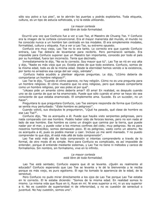 sólo soy polvo a tus pies", se te abrirán las puertas y podrás explotarlos. Toda etiqueta,
cultura, es un tipo de astucia sofisticada, y tú la estás utilizando.
La mayor cortesía
está libre de toda formalidad.
Ocurrió una vez que Confucio fue a ver a Lao Tse, el Maestro de Chuang Tse. Y Confucio
era la imagen de la cortesía convencional. Era el mayor manerista del mundo, el mundo no
ha conocido nunca a un hombre tan centrado en los modales. El era simplemente modales,
formalidad, cultura y etiqueta. Fue a ver a Lao Tse, su extremo opuesto.
Confucio era muy viejo, Lao Tse no lo era tanto. Lo correcto era que cuando Confucio
entrara, Lao Tse debiera de levantarse para recibirlo. Pero permaneció sentado. Era
imposible para Confucio suponer que un Maestro tan importante, conocido por todo el país
por su humildad, fuera tan incorrecto. Tenía que decírselo.
Inmediatamente le dijo, "No es lo correcto. Soy mayor que tú". Lao Tse se rió en voz alta
y dijo, "Nadie es más viejo que yo. Existía antes de que todo existiera. Confucio, somos de
la misma edad, todo es de la misma edad. Desde la eternidad hemos venido a la existencia,
por tanto no arrastres esa carga del ser viejo, siéntate".
Confucio había acudido a plantear algunas preguntas. Le dijo, "¿Cómo debería de
comportarse un hombre religioso?".
Lao Tse le dijo, "Cuando el cómo aparece, no hay religión. Cómo no es una pregunta para
un hombre religioso. El cómo muestra que no eres religioso, pero que deseas comportarte
como un hombre religioso, por eso pides el por qué".
"¿Acaso pide un amante cómo debería amar? ¡El ama! En realidad, es después cuando
uno se da cuenta de que se ha enamorado. Puede que sólo cuando el amor se haya ido sea
consciente de que estaba enamorado. El simplemente ama. Sucede. Es un suceder, no un
hacer".
Preguntara lo que preguntara Confucio, Lao Tse siempre respondía de forma que Confucio
se sentía muy perturbado: "¡Este hombre es peligroso!".
Cuando volvió, sus discípulos le preguntaron, "¿Qué ha pasado, qué clase de hombre es
ese Lao Tse?".
Confucio dijo, "No os acerquéis a él. Puede que hayáis visto serpientes peligrosas, pero
nada comparado con ese hombre. Podéis haber oído de feroces leones, pero no son nada al
lado de ese hombre. Ese hombre es como un dragón que camina por la tierra, que puede
nadar por el mar, y puede volar a los mismos confines del cielo; muy peligroso. No es para
nosotros hombrecillos; somos demasiado poco. El es peligroso, vasto como un abismo. No
os acerquéis a él, pues os podéis marear y caer. Incluso yo me sentí mareado. Y no puedo
comprender lo que dijo, él está más allá de toda comprensión".
Lao Tse está más allá de toda comprensión si intentas comprenderlo a través de lo
formal, de otro modo él es simple. Pero para Confucio es complicado, es así imposible de
entender, porque él entiende mediante sistemas, y Lao Tse no tiene ni métodos y carece de
formalismos. Sin nombre, sin formalismo, vive en lo infinito.
La mayor cortesía
está libre de toda formalidad.
Lao Tse está sentado; Confucio espera que él se levante. ¿Quién es realmente el
educado? Confucio esperando que Lao Tse se levante y le dé la bienvenida y le reciba
porque es más viejo, es puro egotismo. El ego ha tomado la apariencia de la edad, de la
senectud.
Pero Confucio no pudo mirar directamente a los ojos de Lao Tse porque Lao Tse estaba
en lo correcto. El le estaba diciendo: "Somos de la misma edad. En realidad somos lo
mismo. La misma vida que fluye en ti, fluye en mí. Ni eres superior a mí, ni yo soy superior
a ti. No es cuestión de superioridad ni de inferioridad, y no es cuestión de senectud o
juventud. No hay cuestión, somos uno".
 