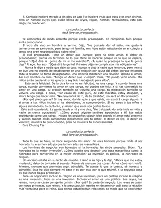Si Confucio hubiera mirado a los ojos de Lao Tse hubiera visto que esos ojos eran divinos.
Pero un hombre cuyos ojos están llenos de leyes, reglas, normas, formalismos, está casi
ciego, no puede ver.
La conducta perfecta
está libre de preocupación.
Te comportas de modo correcto porque estás preocupado. Te comportas bien porque
estás preocupado.
El otro día vino un hombre a verme. Dijo, "Me gustaría dar el salto, me gustaría
convertirme en sannyasin, pero tengo mi familia, mis hijos están estudiando en el colegio y
tengo una gran responsabilidad sobre ellos".
El está preocupado. Tiene un deber que cumplir, pero no tiene amor. El deber es
preocupación; piensa en términos de lo que debe de hacerse porque es lo que se espera,
porque "¿Qué dirá la gente de mí si me marcho?". ¿A quién le preocupa lo que la gente
diga? Al ego. Por eso: "¿Qué dirá la gente? Primero déjame cumplir con mis obligaciones".
Nunca le digo a nadie que deje su casa, nunca le digo a nadie que renuncie, pero insisto
en que uno no debería de establecerse en una relación por causa del deber, porque entonces
toda la relación se torna desagradable. Uno debería mantener una relación debido al amor.
Así este hombre no diría, "Tengo un deber que cumplir". Diría, "No puedo venir ahora. Mis
niños están creciendo y los quiero, y soy feliz trabajando para ellos".
Esto sería felicidad. De la otra forma no es felicidad, es una carga. Y cuando llevas una
carga, cuando conviertes tu amor en una carga, no puedes ser feliz. Y si has convertido tu
amor en una carga, tu oración también se volverá una carga, tu meditación también se
volverá una carga. Y dirás, "Por causa de este gurú, de este maestro, estoy atrapado, y
ahora tengo que hacer esto. "No provendrá de ti, de tu totalidad; no será un florecimiento.
¿Por qué preocuparse? Si hay amor, donde quiera que estés, no existirá carga alguna. Y
si amas a tus niños incluso si los abandonas, lo comprenderán. Si no amas a tus niños y
sigues sirviéndolos, lo captarán, y sabrán que esos son gestos falsos.
Esto está ocurriendo. La gente acude a mí y me dice, "He trabajado durante toda mi vida y
nadie se siente agradecido". ¿Cómo puede alguien sentirse agradecido a ti? Los estás
soportando como una carga. Incluso los pequeños sabrán bien cuando el amor está presente
y sabrán cuando estás cumpliendo meramente con tu deber. El deber es feo, el deber es
violento; muestra tu preocupación, pero no muestra tu espontaneidad.
Dice Chuang Tse:
La conducta perfecta
está libre de preocupación.
Todo lo que se hace, se hace surgiendo del amor. No eres honrado porque rinda el ser
honrado, tu eres honrado porque la honradez es maravillosa.
Los hombres de negocios son honestos si la honradez les rinde provecho. Dicen: "La
honradez es la mejor inversión". ¿Cómo puede uno destruir una cosa maravillosa como la
honradez para convertirla en la mejor inversión? La inversión es política, la honradez es
religión.
Un anciano estaba en su lecho de muerte. Llamó a su hijo y le dijo, "Ahora que me estoy
muriendo, debo de contarte el secreto. Recuerda siempre dos cosas. Así es cómo yo triunfé.
Primero, siempre que prometas algo, cúmplelo. Te cueste lo que te cueste, sé honesto y
cúmplelo. Esta ha sido siempre mi base y es por esto por lo que triunfé. Y la segunda cosa
es que nunca hagas promesas".
Para un negociante incluso la religión es una inversión, para un político incluso la religión
es una inversión; todo es una inversión. Incluso el amor es una política. Los reyes, las
reinas, nunca se casan con gente común. ¿Por qué? Es parte del negocio. Los reyes se casan
con otras princesas, con reinas. Y la preocupación estriba en determinar cuál será la relación
más ventajosa para el reino. Dos reinos establecerán relaciones de modo que se conviertan
 