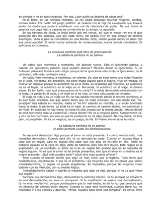 en amigos y no en contrincantes. Por eso, ¿con quién se debería de casar uno?
En la India, en los tiempos remotos, un rey podía desposar muchas mujeres, cientos,
incluso miles. Era parte del juego político: se casaría con la hija de cualquiera que tuviera
poder de modo que pudiera establecer una red de relaciones de poder. De esa forma la
persona con cuya hija te casaras se convertiría en tu amigo, te ayudaría.
En los tiempos de Buda, la India tenía dos mil reinos, así que el mejor rey era el que
poseyera dos mil esposas, una por cada reino. Así podría vivir en paz porque no tendría
enemigos. Todo el país se convertiría en una familia. Pero, ¿cómo puede existir el amor con
esa preocupación? El amor nunca entiende de consecuencias, nunca anhela resultados. Es
suficiente en sí mismo.
La conducta perfecta está libre de preocupación.
La sabiduría perfecta no se planea.
Un sabio vive momento a momento, sin planear nunca. Sólo el ignorante planea, y
cuando los ignorantes planean ¿qué pueden planear? Planean desde su ignorancia. Si no
hubieran planeado hubiera sido mejor porque de la ignorancia sólo brota la ignorancia; de la
confusión, sólo más confusión nace.
Un sabio vive momento a momento, sin planes. Su vida es libre como una nube flotando
en el cielo, sin meta, sin dirección. No tiene mapa alguno para el futuro, vive sin mapas, se
mueve sin mapas; porque lo auténtico no es la meta, es la belleza del moverse. Lo auténtico
no es el llegar, lo auténtico es el viaje en sí. Recuerda, lo auténtico es el viaje, el mismo
viajar. Es tan bello, ¿por qué preocuparse de la meta? Y si estás demasiado obsesionado con
la meta, te perderás el viaje, y el viaje en sí es vida, la meta sólo puede ser muerte.
El viaje es vida y es un viaje sin fin, te has estado moviendo desde el mismo comienzo, si
es que hubo principio. Los que saben dicen que no hubo principio, por eso desde ese "no-
principio" has estado en marcha, hasta el "no-fin" estarás en marcha, y si estás orientado
hacia la meta, lo perderás. Lo total es el viaje, el camino, el camino eterno, sin comienzo y
sin final. En realidad no hay meta; la meta ha sido creada por la mente astuta. ¿Hacia dónde
se está moviendo toda la existencia? ¿Hacia dónde? No va a ninguna parte. Simplemente va,
y el ir es tan hermoso, por eso es que la existencia no es algo pesado. No hay meta, no hay
plan, ni propósito. No es un negocio, es un juego, es lila. El mismo moverse es la meta.
La sabiduría perfecta no se planea.
El amor perfecto existe sin demostraciones.
Se necesita demostrar algo porque el amor no está presente. Y cuanto menos está, más
necesitas demostrar. Cuando está ahí, tú no demuestras nada. Cuando un esposo llega a
casa con un regalo para su esposa ella sabe que hay algo de extraño en ello. Debe de
haberse pasado de la raya en algo, debe de haberse visto con otra mujer. Este regalo es la
explicación, es un sustituto; el amor en sí es un regalo tan grande que no se necesita de
regalo alguno. No es que el amor no te brinde presentes, sino que el amor en sí mismo es el
mayor presente. ¿Qué más puedes pedir? ¿Qué otra cosa puedes ofrecer?
Pero cuando el marido siente que algo va mal, tiene que arreglarlo. Todo tiene que
restablecerse, equilibrarse. Y ese es el problema. Las mujeres son tan intuitivas que saben
inmediatamente; tu regalo no puede engañarlas. Es imposible, porque las mujeres viven
todavía con su intuición, con su mente ilógica.
Inmediatamente saltan y sabrán al instante que algo va mal, porque si no ¿a qué viene
ese regalo?
Siempre que demuestras algo, demuestras tu pobreza interior. Si tu sannyas se convierte
en una demostración, no eres un sannyasin. Si tu meditación se vuelve una demostración,
tú no eres meditativo, porque dondequiera que lo real existe, es tal la luz que produce que
no necesita de demostración alguna. Cuando tu casa está iluminada, cuando tiene luz, no
necesitas ir a los vecinos y decirles, "Mirad, nuestra casa tiene una lámpara". Es obvio. Pero
 
