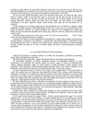 cuando tu casa está en la oscuridad intentas convencer a tus vecinos de que allí hay luz.
Convenciéndoles, te convences a ti mismo. Esa es la razón por la que necesitas demostrarlo.
Si el otro se convence, su convicción te ayudará a convencerte a ti mismo.
Oí una vez que Mulla Nasruddin tenía una hermosa casa, pero se cansó de ella, como
todo el mundo. Tanto si era hermosa como si no lo era no era ese el quid; al vivir en la
misma casa cada día, se aburría. La casa era hermosa, con un gran jardín, con acres de
verdes terrenos, piscina, había de todo. Pero se cansó, así que llamó a un agente
inmobiliario y le dijo, "Quiero vender. Estoy harto, esta casa se ha convertido en un
infierno".
Al día siguiente un anuncio apareció en los periódicos de la mañana; el agente había
publicado un bello anuncio. Mulla Nasruddin lo leyó una y otra vez y le convenció tanto que
llamó al agente: "Espere, no quiero venderla. Su anuncio me ha llegado tan hondo que
ahora sé que siempre he deseado tener esta casa, toda mi vida he estado buscando esta
misma casa".
Cuando puedes convencer a otros de tu amor, tú mismo te convences. Pero si eres
amor, no hay necesidad de ello, ¡lo sabes!
Cuando eres sabio, no hay necesidad de demostrarlo. Cuando sólo posees conocimiento,
lo demuestras, convences a los demás, y cuando han sido convencidos, tú también te has
convencido de que eres un hombre de conocimiento. Cuando eres sabio, no hay necesidad
de ello. Incluso si nadie se lo cree, tú estás seguro de que tú sola presencia es prueba
suficiente.
La sinceridad perfecta no ofrece garantía,
Todas las garantías se ofrecen debido a la falta de sinceridad. Garantizas, prometes,
dices: Esta es la garantía, haré esto.
Mientras ofreces la garantía, a cada instante la falta de sinceridad está presente.
La sinceridad perfecta no ofrece garantías porque la sinceridad perfecta es muy
consciente, es consciente de muchas cosas. En primer lugar, el futuro es desconocido.
¿Cómo puedes garantizar algo? La vida cambia a cada momento, ¿cómo puedes pues
prometer? Toda garantía, todo prometer puede referirse sólo a este mismo instante, no al
siguiente. Para el próximo instante no puede decirse nada. Tienes que esperar.
Si eres realmente sincero y amas a una mujer, no le puedes decir, "Te querré toda mi
vida". Si lo dices, eres un mentiroso. Esta garantía es falsa. Pero si amas, este momento es
suficiente. La mujer no te pedirá que sea para toda la vida. Este momento, si el amor está
presente, es tan pleno que un instante es suficiente para muchas vidas. Un solo instante de
amor es la eternidad; ella no pedirá más. Pero ahora ella pide porque no hay amor. Por eso
pregunta, "¿Qué garantía tengo? ¿Me amarás siempre?".
En este instante no hay amor y ella pide una garantía. En este instante no hay amor y tú
lo garantizas para el futuro, porque sólo con una garantía puedes engañar en este instante.
Puedes crear un bello cuadro del futuro en el que esconder el feo cuadro del presente. Dices,
"Sí, te amaré siempre y para siempre. Ni la muerte nos separará". ¡Qué tontería! ¡Qué falta
de sinceridad! ¿Cómo puedes decir esto?
Puedes decir esto y hacerlo tan fácilmente porque no eres consciente de lo que estás
diciendo. El próximo momento es desconocido; ¿a dónde nos conducirá?, nadie lo sabe, ¿qué
sucederá?, nadie lo sabe, nadie puede saberlo.
El no saber forma parte del juego futuro. ¿Cómo puedes garantizar algo? A lo sumo
puedes decir, "Te amo en este instante, y en este instante siento es un sentimiento de este
instante que ni la muerte puede separamos. Pero es un sentimiento de este instante. No es
una garantía. En este momento siento que te puedo decir que siempre te querré, pero es un
sentir de este momento, no es una garantía. Lo que pueda suceder en el futuro, no lo
conoce nadie. No sabemos ni del momento presente, de modo qué ¿cómo vamos a saber de
otros momentos? Tendremos que esperar. Tendremos que confiar en que suceda, en que te
ame siempre y para siempre, pero esto no equivale a una garantía".
 