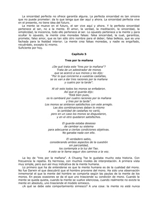 La sinceridad perfecta no ofrece garantía alguna. La perfecta sinceridad es tan sincera
que no puede prometer: da lo que tenga que dar aquí y ahora. La sinceridad perfecta vive
en el presente, no tiene idea del futuro.
La mente se mueve en el futuro, el ser vive aquí y ahora. Y la perfecta sinceridad
pertenece al ser, no a la mente. El amor, la verdad, la meditación, la sinceridad, la
simplicidad, la inocencia, todo ello pertenece al ser. Lo opuesto pertenece a la mente y para
ocultar lo opuesto, la mente crea monedas falsas: falsa sinceridad, la cual, garantiza,
promete; falso amor, que es tan sólo otro nombre para el deber; falsa belleza, que es una
fachada para la fealdad interior. La mente crea falsas monedas, y nadie es engañado,
recuérdalo, excepto tú mismo.
Suficiente por hoy.
Capítulo 5
Tres por la mañana
¿De qué trata este "tres por la mañana"?
Trata de un adiestrador de monos
que se acercó a sus monos y les dijo:
“Por lo que concierne a vuestras castañas,
se os van a dar tres raciones por la mañana
y cuatro por la tarde".
Al oír esto todos los monos se enfadaron.
Así que el guarda dijo:
"Está bien pues,
os lo cambiaré por cuatro raciones por la mañana
y tres por la tarde".
Los monos se sintieron satisfechos con este arreglo.
Las dos combinaciones daban lo mismo
la cantidad de castañas no varió,
pero en un caso los monos se disgustaron,
y en el otro quedaron satisfechos.
El guarda estaba deseoso
de cambiar su sistema
para adecuarse a ciertas condiciones objetivas.
No ganaba nada con ello.
El verdadero sabio,
considerando ambos aspectos de la cuestión
sin parcialidad,
los contempla a la luz del Tao.
A esto se le llama seguir dos caminos a la vez.
La ley de "tres por la mañana". A Chuang Tse le gustaba mucho esta historia. Con
frecuencia la repetía. Es hermosa, con muchos niveles de interpretación. A primera vista
muy simple, pero aun así muy indicativa de la mente humana.
Lo primero que ha de entenderse es que la mente humana es de la cualidad del mono.
No fue Darwin el que descubrió que el hombre proviene del mono. Ha sido una observación
inmemorial el que la mente del hombre se comporta según las pautas de la mente de los
monos. En pocas ocasiones se da el que uno trasciende su condición de mono. Cuando la
mente se queda quieta, cuando la mente se vuelve silenciosa, cuando realmente no existe la
mente en absoluto, uno trasciende el modelo simiesco.
¿A qué se debe este comportamiento simiesco? A una cosa: la mente no está nunca
 