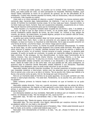 quieta. Y a menos que estés quieto, no puedes ver la verdad. Estás oscilando, temblando
tanto, que nada puede ser visto. La clara percepción es imposible. Mientras meditas, ¿qué
haces? Estás colocando al mono en la posición de quietud, de ahí las dificultades de la
meditación. Cuanto más intentas aquietar la mente, más se revoluciona, más se envuelve en
la confusión, más inquieta se vuelve.
¿Has visto a un mono sentado en silencio y quieto? ¡Imposible! Los monos siempre están
comiendo algo, haciendo algo, balanceándose, de cháchara. Y eso es lo que tú estás ha-
ciendo. El hombre ha inventado muchas cosas. Si no hay nada que hacer, mascará chicle; si
no tiene nada que hacer, fumará. Esas son ocupaciones estúpidas, ocupaciones de un mono.
Algo ha de hacerse continuamente para que te mantengas ocupado.
Estás inquieto y tu inquietud necesita estar ocupada de una forma u otra. Y es debido a
esto que, se diga lo que se diga contra el fumar, no se puede dejar. Únicamente en un
mundo meditativo podría dejarse de fumar, de otro modo, no. Incluso si hay peligro de
muerte, de cáncer, de tuberculosis, no puede dejarse, porque no es cuestión sólo de fumar,
es cuestión de cómo liberar la inquietud.
La gente que canta mantras pueden dejar de fumar porque han encontrado un sustituto.
Puedes cantar Ram, Ram, Ram, y esto se convierte en una especie de fumar. Tus labios
trabajan, tu boca se mueve, tu inquietud se está liberando. Así el japa se puede convertir en
una forma de fumar, una forma mejor, con menor riesgo para la salud.
Pero básicamente es lo mismo; tu mente no puede permanecer descansando. Tu mente
ha de hacer algo, no sólo cuando estás despierto sino cuando estás dormido. Mira algún día
cómo duerme tu esposa o tu marido; siéntate durante tres horas en silencio y observa el
rostro. Verás al mono, no al hombre. Incluso durante el sueño, prosigue. La persona está
ocupada. El sueño no puede ser profundo, no puede ser realmente relajante porque el tra-
bajo continúa. El día prosigue, no hay discontinuidad; la mente sigue funcionando de la
misma manera. Hay una constante charla interna, un monólogo interno, y no hay que
asombrarse de que te aburras. Te aburres a ti mismo. Todo el mundo parece aburrido.
Mulla Nasruddin estaba contando una historia a sus discípulos y de repente comenzó a
llover. Debió de haber sido un día como éste. Uno que pasaba por allí, para protegerse, se
guareció bajo el cobertizo donde Nasruddin estaba hablando a sus discípulos. Esperaba
solamente a que despejara, pero no pudo evitar escuchar lo que se decía.
Nasruddin estaba narrando historias increíbles. En muchas ocasiones el hombre encontró
casi imposible resistirse a interrumpir, tantos eran los absurdos que se estaban diciendo.
Pero lo pensó una y otra vez y se dijo a sí mismo, "No es asunto mío. Estoy aquí debido a la
lluvia y tan pronto como se pare, me iré. No tengo por qué inmiscuirme".
Pero en un momento dado el hombre no se pudo aguantar, no se pudo contener por más
tiempo e interrumpió diciendo, "¡Ya está bien. Perdóneme, no es asunto mío, pero ahora se
ha pasado!".
Debo contaros primero la historia hasta el momento en que el hombre no se pudo
contener...
Nasruddin estaba diciendo, "Una vez, cuando era joven, viajaba por las selvas de África,
el continente misterioso. De repente un león apareció a unos cinco metros de mí. No tenía ni
armas ni protección, estaba solo en la selva. El león me miraba fijamente y comenzó a
dirigirse hacia mí".
Los discípulos estaban ya muy excitados. Nasruddin se detuvo por un instante y miró sus
rostros. Un discípulo le dijo, "No nos tengas en vilo, ¿qué ocurrió?".
Nasruddin dijo, "El león fue acercándose más y más hasta que estuvo a un metro y
medio".
Otro discípulo dijo, "Basta de espera, dinos qué sucedió".
Nasruddin dijo, "Es muy sencillo, muy lógico, descubridlo por vosotros mismos. ¡El león
se abalanzó sobre mí, me mató y me devoró!".
En este momento esto fue demasiado para el forastero. Dijo, "¿Está usted diciendo que el
león lo mató, se lo comió, y usted está todavía aquí vivo?".
Nasruddin miró directamente al hombre y le dijo, "¡Ja, ja!, ¿Acaso le llama Ud. a esto
estar vivo?".
 