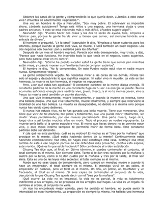 Observa las caras de la gente y comprenderás lo que quería decir. ¿Llamáis a esto estar
vivo? ¿Muertos de aburrimiento vegetando?".
Una vez un hombre le dijo a Nasruddin, "Soy muy pobre. El sobrevivir es imposible
ahora, ¿debería suicidarme? Tengo seis niños y una esposa, una hermana viuda y unos
padres ancianos. Y esto se esta volviendo más y más difícil. ¿Puedes sugerir algo?".
Nasruddin dijo, "Puedes hacer dos cosas y las dos te serán de ayuda. Una, empieza a
fabricar pan, porque la gente ha de vivir y tienen que comer, así siempre tendrás una
entrada de dinero".
El hombre le preguntó, "¿Y la otra?" Nasruddin le dijo, "Empieza a hacer sudarios para los
difuntos, porque cuando la gente está viva, se muere. Y será también un buen negocio. Los
dos negocios son buenos: pan y sudarios para los difuntos".
Después de un mes el hombre regresó. Parecía aún más desesperado, muy triste, y dijo,
"Parece que nada funciona. He invertido todo lo que tenía en el negocio, como sugeriste,
pero todo parece estar en mi contra".
Nasruddin dijo; "¿Cómo ha podido suceder esto? La gente tiene que comer pan mientras
están vivos, y cuando mueren sus familiares han de comprar sudarios".
El hombre le dijo, "No lo comprendes. En este Pueblo nadie está vivo ni nadie mucre
nunca. Simplemente vegeta".
La gente simplemente vegeta. No necesitas mirar a las caras de los demás, mírate tan
sólo al espejo y descubrirás lo que significa vegetar. Ni estar vivo ni muerto. La vida es tan
hermosa, la muerte es tan hermosa, el vegetar es repugnante.
Pero, ¿por qué estás tan agobiado? El constante parloteo de la mente disipa energía. El
constante parloteo de la mente es una constante fuga en tu ser. La energía se pierde. Nunca
acumulas suficiente energía para sentirte vivo, joven, fresco, y si no te sientes joven, vivo y
fresco tu muerte será también un asunto aburrido.
Uno que vive intensamente, muere intensamente, y cuando la muerte es intensa, tiene
Una belleza propia. Uno que vive totalmente, muere totalmente, y siempre que interviene la
totalidad de uno hay belleza. La muerte es desagradable, no debido a sí misma sino porque
nunca has vivido como debieras.
Si nunca has estado vivo, no te has ganado una bella muerte. Tiene que merecerse. Uno
tiene que vivir de tal manera, tan plena y totalmente, que uno pueda morir totalmente, sin
dividir. Vives parcialmente, por eso mueres parcialmente. Una parte muere, luego otra,
luego otra y así tardas muchos años en morir. Todo el proceso se vuelve repugnante. La
muerte sería bella si la gente estuviera viva. El mono que llevas dentro no te permite estar
vivo, y este mono interno tampoco te permitirá morir de forma bella. Este constante
parloteo debe ser detenido.
Y ¿de qué va este parloteo, cuál es su motivo? El motivo es el "tres por la mañana" que
prosigue en la mente. ¿Qué estás haciendo dentro de tu mente? Continuamente estás
haciendo combinaciones: haz esto, no hagas eso; construye esta casa, destruye esa otra;
cambia de este a ese negocio porque en ese obtendrás más provecho; cambia esta esposa,
este marido. ¿Qué es lo que estás haciendo? Sólo cambiando el orden establecido.
Chuang Tse dice que, al final, en último término, si puedes contemplar el conjunto, el
total siempre es el mismo. Son siempre siete. Tanto si te dan tres raciones por la mañana y
cuatro por la tarde, como si te dan cuatro por la mañana y tres por la tarde, al final son
siete. Esta es una de las leyes más secretas: el total siempre es el mismo.
Puede que no seas capaz de comprenderlo, pero cuando un mendigo muere o cuando lo
hace un emperador, el total siempre es el mismo. El mendigo vivió en las calles, el
emperador en palacios, pero el total es el mismo. Un rico, un pobre, un triunfador y un
fracasado, el total es el mismo. Si eres capaz de contemplar el conjunto de la vida,
descubrirás lo que Chuang Tse quería decir con el "tres por la mañana".
¡Qué ocurre' La vida no es imparcial, la vida no es parcial, la vida es totalmente
indiferente a tus arreglos, no se preocupa de los arreglos que hagas. La vida es un regalo. Si
cambias el orden, el conjunto no varía.
Un rico ha encontrado mejor comida, pero ha perdido el hambre; no puede sentir la
intensidad de estar hambriento. La proporción es siempre la misma. Ha hallado una hermosa
 