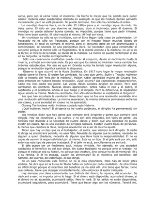 cama, pero con la cama viene el insomnio. Ha hecho lo mejor que ha podido para poder
dormir. Debería estar quedándose dormido en sushupti -lo que los hindúes llaman samadhi
inconsciente, pero no está pasando. No puede dormirse. Tan sólo ha cambiado el orden.
Un mendigo duerme fuera, en la calle. El tráfico pasa y el mendigo sigue dormido. No
tiene cama. El sitio en que duerme es desigual, duro e incómodo, pero él duerme. El
mendigo no puede obtener buena comida, es imposible, porque tiene que pedir limosna.
Pero tiene buen apetito. El total resulta el mismo. Al final son siete.
Un triunfador no sólo es un triunfador, con el éxito llegan toda clase de calamidades. Un
fracasado no es sólo un fracasado, porque con el fracaso llegan muchas clases de
bendiciones. El total es siempre el mismo, pero el conjunto debe de ser desmenuzado y
contemplado; se necesita de una perspectiva clara. Se necesitan ojos para contemplar el
conjunto porque la mente sólo ve fragmentos. Si la mente atiende a la mañana, no ve lo de
la tarde; si mira lo de la tarde, se olvida de la mañana. La mente no puede contemplar el día
en su conjunto, la mente es fragmentaria.
Sólo una consciencia meditativa puede mirar al conjunto, desde el nacimiento hasta la
muerte, y el total son siempre siete. Es por eso que los sabios no intentan nunca cambiar los
órdenes establecidos. Por eso es que en Oriente nunca ha tenido lugar revolución alguna,
porque la revolución significa cambiar lo dispuesto.
Observa lo que ocurrió en la Rusia Soviética. En 1917 tuvo lugar la mayor revolución
habida sobre la Tierra. El orden fue cambiado. No creo que Lenin, Stalin o Trotsky hubieran
oído la historia del "tres por la mañana". Podían haber aprendido mucho de Chuang Tse,
pero entonces no hubiera habido revolución. ¿Qué ocurrió? Los capitalistas desaparecieron,
nadie era rico, nadie era pobre. Las viejas clases sociales dejaron de existir. Pero sólo
cambiaron los nombres. Nuevas clases aparecieron. Antes había el rico y el pobre, el
capitalista y el proletario. Ahora el que dirige y el dirigido. Pero la diferencia, la separación
sigue siendo la misma. Nada ha cambiado, ¡tan sólo ahora llaman al capitalista el dirigente!
Los que han estudiado la revolución Rusa dicen que no fue una revolución socialista sino
una revolución administrativa. La misma separación, la misma distancia permanece entre las
dos clases, y una sociedad sin clases no ha aparecido.
Chuang Tse hubiese reído. Hubiese contado esta historia.
¿Qué hubieras hecho? El dirigente se ha vuelto poderoso, el dirigido ha permanecido sin
poder.
Los hindúes dicen que hay gente que siempre será dirigente y gente que siempre será
dirigida. Hay los kshatriyas y los sudras, y no son sólo etiquetas, son tipos de gente. Los
hindúes han dividido a la sociedad en cuatro clases y dicen que una sociedad no puede
existir sin clases. No es una cuestión de arreglos sociales. Existen cuatro tipos de personas.
A menos que cambies la clase, ninguna revolución va a ser de mucha ayuda.
Dicen que hay un tipo que es el trabajador, el sudra, que siempre será dirigido. Si nadie
lo dirige se encontrará perdido, no será feliz. Necesita de alguien que le ordene, necesita de
alguien a quien obedecer, necesita de alguien que lleve toda la responsabilidad. El no es
capaz de asumir la responsabilidad por sí mismo. Este es un tipo. Si el jefe está por ahí, sólo
entonces este tipo de persona trabajará. Si el jefe no está, sencillamente se sentará.
El jefe puede ser un fenómeno sutil, incluso invisible. Por ejemplo, en una sociedad
capitalista el beneficio es del que dirige. Un sudra trabajará no porque ame el trabajo, no
porque el trabajar sea su hobby, no porque sea creativo, sino porque ha de alimentarse él y
a su familia. Si él no trabaja, ¿quién los alimentará? Es el incentivo del beneficio, del
hambre, del cuerpo, del estómago, el que dirige.
En un país comunista este motivo no es lo más importante. Ellos han de tener jefes
visibles. Se dice que en la Rusia de Stalin había un policía por cada ciudadano; de otra forma
es difícil dirigir porque el incentivo del beneficio ya no está allí. Uno tiene que forzar, tiene
que ordenar, tiene que atosigar constantemente, sólo entonces el sudra trabajará.
Hay siempre una clase comerciante que disfruta del dinero, la riqueza, del acumular. Se
dedicará a eso, no importa cómo lo haga. Si el dinero está disponible, acumulará dinero; si
el dinero no es accesible, acumulará sellos. Pero lo hará. Si los sellos no están disponibles,
acumulará seguidores, pero acumulará. Tiene que hacer algo con los números. Tendrá mil,
 