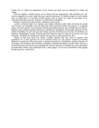 veinte mil, un millón de seguidores. Es lo mismo que decir que ha obtenido un millón de
rupias.
Mira tus sadhus: cuanto mayor es el número de sus seguidores, más grandes son. Por
eso los seguidores no son nada más que cuentas bancarias. Si nadie te sigue, no eres nadie,
eres un pobre gurú. Si te sigue mucha gente, eres un gurú rico. Pase lo que pase el co-
merciante siempre acumula. Cuenta. Lo material es inmaterial.
Existen los guerreros que luchan; cualquier excusa sirve.
Luchan, el luchar está en su sangre, sus huesos. Debido a esta clase el mundo no puede
vivir en paz. Es imposible. Una vez cada diez años tiene que haber una guerra. Y si quieres
evitar una gran guerra, ten entonces muchas pequeñas guerras, pero el total será el mismo.
Debido a que existen bombas atómicas y bombas de hidrógeno, las grandes guerras se han
hecho imposibles. Es por eso que hay tantas guerras menores en el mundo: en Vietnam, en
Kashmir, Bangladesh, Israel, muchas guerras menores, pero el total es el mismo. En cinco
mil años, el hombre ha luchado en quince mil guerras, a tres guerras por año.
Existe un tipo que tiene que luchar. Puedes cambiar ese tipo, pero el cambio será
superficial. Si a este guerrero no se le permite luchar en una guerra, luchará de formas
distintas. Luchará en unas elecciones, o puede convertirse en deportista; puede competir en
el críquet o en el fútbol. Pero luchará, competirá, necesita de alguien a quien retar. De una u
otra forma tiene que luchar para satisfacerse. Es por esto que, a medida que una civilización
se desarrolla, tienen que inventarse más y más juegos. Si no se le suministran más juegos
al tipo guerrero, ¿qué hará?
 