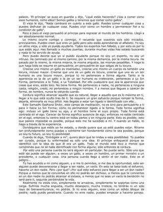 palacio. 'El príncipe' se puso en guardia y dijo, "¿qué estás haciendo? ¿Vas a comer como
esos humanos, como ellos? Somos gallos y tenemos que comer como gallos".
El viejo le dijo, "Nada cambiará en cuanto a este gallo. Puedes comer cualquier cosa y
puedes disfrutar de cualquier cosa. Puedes vivir como un hombre y permanecer fiel a tu
condición de gallo".
Poco a poco el viejo persuadió al príncipe para regresar al mundo de los hombres. Llegó a
ser absolutamente normal.
Lo mismo ocurre contigo y conmigo. Y recuerda que vosotros sois sólo iniciados,
principiantes. Puedes creer que eres un gallo pero sólo estás aprendiendo el alfabeto. Yo soy
un alma vieja, y sólo yo puedo ayudarte. Todos los expertos han fallado, y por esto es por lo
que estás aquí. Has llamado a muchas puertas; durante muchas vidas has estado buscando
y nada te ha servido de ayuda.
Pero puedo decirte que yo sí puedo ayudarte porque no soy un experto, no soy un
intruso. He caminado por el mismo camino, por la misma demencia, por la misma locura. He
pasado por lo mismo, la misma miseria, la misma angustia, las mismas pesadillas. Y haga lo
que haga todo se resume en persuadirte, en persuadirte de que salgas de tu locura.
Creerse uno mismo un gallo es insensatez, creerse uno mismo un cuerpo es también una
locura, incluso mayor. Creerse que uno es un gallo es locura, creerse que uno es un ser
humano es una locura mayor, porque tú no perteneces a forma alguna. Tanto si la
apariencia es la de un gallo o la de un ser humano es irrelevante, perteneces a Lo Sin
Forma, perteneces a lo Total, a La Totalidad. Por ello cualquiera que sea la apariencia que
creas que eres, estás loco. No tiene forma. No perteneces a nadie, no perteneces a ninguna
casta, religión, credo, no perteneces a ningún nombre. Y a menos que llegues a carecer de
forma, de nombre, nunca te volverás cuerdo.
Cordura significa alcanzar aquello que es natural, llegar a aquello que es lo máximo en ti,
llegar a lo que está oculto tras de ti. Se requiere un gran esfuerzo porque romper la forma,
dejarla, eliminarla es muy difícil. Has llegado a estar tan ligado e identificado con ella...
Este Samadhi Sadhana Shibir, este campo de meditación, no es sino para persuadirte a ti
para ir hacia Lo Sin Forma; cómo no permanecer ligado a la forma. Toda forma significa
ego: incluso un gallo tiene su ego, y el hombre tiene el suyo propio. Toda forma está
centrada en el ego. Carecer de forma significa ausencia de ego; entonces no estás centrado
en el ego, entonces tu centro está en todas partes y en ninguna parte. Esto es posible; esto
que parece imposible es posible, porque esto me ha sucedido a mí. Y cuando yo hablo, lo
hago a través de la experiencia.
Dondequiera que estés yo he estado, y donde quiera que yo esté puedes estar. Mírame
tan profundamente como puedas y siénteme tan hondamente como te sea posible, porque
yo soy tu futuro, yo soy tú posibilidad.
Cuando te diga, "Entrégate a mí", quiero decir que te rindas a esta posibilidad. Tú puedes
ser curado, porque tu enfermedad es sólo una idea. El príncipe enloqueció porque se
identificó con la idea de que él era un gallo. Todo el mundo está loco a menos que
comprenda que no se halla identificado con forma alguna; sólo entonces la cordura.
Por esto una persona cuerda no será alguien en particular. No puede serlo. Sólo uno que
esté ido puede ser alguien; a veces un gallo, a veces un hombre, un primer ministro o un
presidente, o cualquier cosa. Una persona cuerda llega a sentir el ser nadie. Este es el
peligro...
Tú has acudido a mí como alguien, y si me lo permites, si me das la oportunidad, este ser
alguien puede desvanecerse y llegar a ser nadie, un vacío. En esto se basa todo el esfuerzo,
hacerte un don nadie. Pero ¿por qué? ¿Por qué este esfuerzo para llegar a ser un don nadie?
Porque a menos que te conviertas en ello no podrás ser dichoso; a menos que te conviertas
en un don nadie no podrás alcanzar el éxtasis, a menos que no seas un vacío la bendición no
será para ti, seguirás perdiéndote la vida.
Realmente no estás vivo, simplemente te arrastras, simplemente te soportas como una
carga. Sufrirás mucha angustia, mucho desespero, mucha tristeza, no tendrás ni un solo
rayo de bienaventuranza; no podrás. Si tú eres alguien, eres como un sólido bloque de
piedra; nada puede penetrarte. Cuando no eres nadie, puedes empezar a hacerte poroso.
 