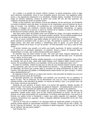 Ve y asiste a un partido de críquet, fútbol o jockey. La gente enloquece, como si algo
serio estuviera sucediendo, como si una verdadera guerra ocurriese. Los jugadores están
serios, y los seguidores enloquecen a su alrededor, estallan peleas, revueltas. El terreno de
juego es siempre peligroso, porque la gente que acude allí son del tipo guerrero. En
cualquier momento las cosas se pueden torcer.
Existe un tipo brahmín, que siempre vive de las palabras, de las escrituras. En Occidente
no existe el brahmín como tal clase; el nombre no es importante, pero el brahmín se da en
todo el mundo. Tus científicos, tus profesores; las universidades están llenas de ellos.
Trabajan y trabajan con símbolos, creando teorías, defendiendo, discutiendo. Lo siguen
haciendo en nombre de la ciencia, a veces en nombre de la religión, a veces en nombre de
la literatura El nombre cambia, pero el brahmín sigue.
Hay esos cuatro tipos. No puedes crear una sociedad sin clases. Los cuatro persisten y la
cantidad total es siempre la misma. Las partes pueden cambiar. Por la mañana puedes hacer
una cosa, por la tarde otra diferente, pero en el conjunto del día el total es el mismo.
Oí de un joven científico cuyo padre estaba en contra de su investigación científica. El
padre siempre la consideró inútil. Le dijo a su hijo, "No pierdas tu tiempo. Es mejor que te
hagas doctor, eso será más práctico y beneficioso para la gente. La pura teoría, las
abstractas teorías de la física, no son de ayuda". Al final persuadió a su hijo y este se hizo
doctor.
El primer hombre que acudió a él sufría una fuerte neumonía. El doctor consultó sus
libros, pues era un pensador abstracto, un brahmín. Buscó y buscó. El paciente llegó a
impacientarse y le dijo, ¿por cuánto tiempo tendré que esperar?".
El científico que era ahora doctor le dijo, "No creo que haya ninguna esperanza. Se
morirá. No hay tratamiento para esta enfermedad, está más allá de toda cura". El paciente
era un sastre, se fue a casa.
Dos semanas después el doctor estaba paseando y vio al sastre trabajando, sano y lleno
de energía. Así que le dijo, ¿Qué está usted todavía vivo? Debería haber muerto hace ya
mucho. He consultado los libros y es imposible. ¿Cómo se las arregla para estar vivo?".
El sastre le contestó, "Usted me dijo que al cabo de una semana estaría muerto, así que
pensé: entonces, ¿por qué no vivir? Sólo queda una semana... Y los pancakes de patata son
mi debilidad, de forma que cuando dejé su consulta me dirigí directamente al café, comí
treinta y dos pancakes de patata e inmediatamente experimenté una gran energía. ¡Y ahora
estoy absolutamente ok!".
En seguida el doctor anotó en su diario que treinta y dos pancakes de patata era una cura
cierta para severos casos de neumonía.
El siguiente paciente, por casualidad, tuvo también una neumonía. Era un zapatero, El
doctor le dijo, "No se preocupe. Se ha descubierto una cura ya. Vaya inmediatamente y
cómase treinta y dos pancakes de patata, no menos de treinta y dos, y se pondrá bien; de
otro modo, morirá en una semana".
Después de una semana, el doctor llamó a la puerta del zapatero. Estaba cerrado, El
vecino le dijo, "Ha muerto. Sus pasteles de patata le mataron". Inmediatamente anotó en su
diario: treinta y dos pancakes de patata ayudan a los sastres, matan a los zapateros.
Esta es la mente abstracta. El no puede ser práctico, el brahmín. Puedes cambiar los
exteriores, puedes pintar caras, pero el tipo interno permanece el mismo. De ahí que el
Oriente no se haya preocupado con revoluciones. El Oriente está esperando; y los que en el
Oriente son sabios miran a Occidente y saben que estáis jugando con juguetes. Todas
vuestras revoluciones son juguetes. Antes o después deberéis comprender la ley del "tres
por la mañana".
¿Qué es el "tres por la mañana"? Un discípulo debió de habérselo pedido a Chuang Tse,
porque cuando alguien le mencionaba revolución o cambio, Chuang Tse se reía y decía, "La
ley de "tres por la mañana". Por eso un discípulo le debió preguntar, "¿Qué es eso de "tres
por la mañana" del que tanto hablas?".
Dijo Chuang Tse:
 
