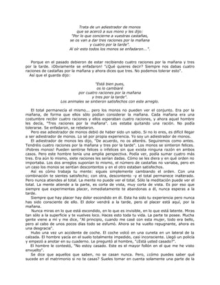 Trata de un adiestrador de monos
que se acercó a sus mono y les dijo:
"Por lo que concierne a vuestras castañas,
se os van a dar tres raciones por la mañana
y cuatro por la tarde".
Al oír esto todos los monos se enfadaron...".
Porque en el pasado debieron de estar recibiendo cuatro raciones por la mañana y tres
por la tarde. ¡Obviamente se enfadaron! "¿Qué quieres decir? Siempre nos dabas cuatro
raciones de castañas por la mañana y ahora dices que tres. No podemos tolerar esto".
Así que el guarda dijo:
"Está bien pues,
os lo cambiaré
por cuatro raciones por la mañana
y tres por la tarde".
Los animales se sintieron satisfechos con este arreglo.
El total permanecía el mismo... pero los monos no pueden ver el conjunto. Era por la
mañana, de forma que ellos sólo podían considerar la mañana. Cada mañana era una
costumbre recibir cuatro raciones y ellos esperaban cuatro raciones, y ahora aquel hombre
les decía, "Tres raciones por la mañana". Les estaba quitando una ración. No podía
tolerarse. Se enfadaron, se rebelaron.
Pero ese adiestrador de monos debió de haber sido un sabio. Si no lo eres, es difícil llegar
a ser adiestrador de monos. Lo sé por propia experiencia. Yo soy un adiestrador de monos.
El adiestrador de monos les dijo, "De acuerdo, no os alteréis. Seguiremos como antes.
Tendréis cuatro raciones por la mañana y tres por la tarde". Los monos se sintieron felices.
¡Pobres monos! Pueden sentirse felices o infelices sin que exista ninguna razón en ambos
casos. Pero este hombre tenía una amplia perspectiva. Podía ver, podía sumar cuatro más
tres. Era aún lo mismo, siete raciones les serían dadas. Cómo se les diera y en qué orden no
importaba. Los dos arreglos suponían lo mismo, el número de castañas no variaba, pero en
un caso los monos se sentían descontentos y en el otro estaban satisfechos.
Así es cómo trabaja tu mente: sigues simplemente cambiando el orden. Con una
combinación te sientes satisfecho; con otra, descontento -y el total permanece inalterado.
Pero nunca atiendes al total. La mente no puede ver el total. Sólo la meditación puede ver el
total. La mente atiende a la parte, es corta de vista, muy corta de vista. Es por eso que
siempre que experimentas placer, inmediatamente te abandonas a él, nunca esperas a la
tarde.
Siempre que hay placer hay dolor escondido en él. Esta ha sido tu experiencia pero nunca
has sido consciente de ello. El dolor vendrá a la tarde, pero el placer está aquí, por la
mañana.
Nunca miras en lo que está escondido, en lo que es invisible, en lo que está latente. Miras
tan sólo a la superficie y te vuelves loco. Haces esto toda tu vida. La parte te posee. Mucha
gente viene a mí y me dice, "Al principio, cuando me casé con esta mujer, todo era bello,
pero al cabo de unos pocos días todo se esfumó. Ahora se ha vuelto repugnante, ahora es
una desgracia".
Hubo una vez un accidente de coche. El coche volcó en una cuneta en un lateral de la
calzada. El hombre yacía en el suelo totalmente impedido, casi inconsciente. Llegó un policía
y empezó a anotar en su cuaderno. Le preguntó al hombre, "¿Está usted casado?".
El hombre le contestó, "No estoy casado. Este es el mayor follón en el que me he visto
envuelto".
Se dice que aquellos que saben, no se casan nunca. Pero, ¿cómo puedes saber qué
sucede en el matrimonio si no te casas? Sueles tomar en cuenta solamente una parte de la
 