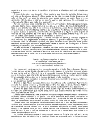 persona, y a veces, esa parte, si consideras el conjunto y reflexionas sobre él, resulta una
estupidez.
El color de los ojos; ¡qué tontería! ¿Cómo puede tu vida depender del color de tus ojos o
del color de los ojos de alguien? ¿Cómo puede ser tu vida hermosa debido únicamente al
color de los ojos? -Un poco de pigmento, unas pocas pesetas de coste. Pero eres un
romántico: ¡Oh, los ojos, el color de los ojos. Te vuelves loco y piensas, "Si no me caso con
esta mujer, la vida no vale nada; ¡me suicidaré!".
Pero no ves lo que estás haciendo. Uno no puede vivir del color de los ojos para siempre.
A los dos días te habrás acostumbrado a esos ojos y te olvidarás de ellos. Entonces tendrás
toda tu vida ante ti, toda ella. Y ahí comienza el sufrimiento. Antes de que acabe la luna de
miel comienza el sufrimiento; la persona en su conjunto no fue tomada en cuenta; la mente
no puede evaluar el conjunto. Atiende sólo a lo superficial, a la figura, la cara, el pelo, el
color de los ojos, la forma de andar de la mujer, cómo se expresa, el tono de su voz. Esas
son las partes, ¿pero dónde aparece la totalidad de la persona?
La mente no puede ver el conjunto. La mente considera las partes, y se queda colgada de
ellas. Una vez está enganchada, el conjunto aparece; lo global no está muy lejos. Los ojos
no existen como un fenómeno separado, son parte del todo de una persona. Si te quedas
fascinado por los ojos, te quedas enganchado a toda la persona en su conjunto. Y cuando
este conjunto aparece, todo se vuelve repugnante.
Por eso, ¿quién es el responsable? Deberías de haber tenido en cuenta el conjunto. Pero
si estás en la mañana, la mente sólo considera la mañana y se olvida totalmente de la tarde.
Recuérdalo bien en cada mañana se esconde una tarde. La mañana se está convirtiendo
constantemente en la tarde y no se puede hacer nada con ello, no puedes impedirlo.
Dice Chuang Tse:
Las dos combinaciones daban la mismo
la cantidad de castañas no varió,
pero en un caso los monos se disgustaron,
y en el otro quedaron satisfechos.
Los monos son vuestras mentes, no pueden penetrar el todo. Esa es la pena. Siempre
yerras, siempre yerras debido a las partes. Si puedes evaluar el conjunto y entonces actuar,
tu vida nunca será un infierno. Y no te preocuparás entonces de los arreglos superficiales,
que si la mañana, que si la tarde, porque entonces puedes contar, y resultan siempre siete.
Si tomas cuatro o tomas tres por la mañana da igual, el total son siete.
Oí de un chico que regresó de la escuela desconcertado. Su madre le preguntó, "¿Por qué
pones esa cara de puzzle?".
El chico le dijo, "Estoy atascado. Pienso que mi profesora se ha vuelto loca. Ayer me dijo
que uno más cuatro son cinco y hoy me dice que tres más dos son cinco. Debe de haberse
vuelto loca porque si uno más cuatro son cinco, ¿cómo pueden ser tres más dos cinco?".
El chico no podía comprender que el cinco puede surgir de muchas combinaciones; no
hay sólo una combinación que resulte cinco. Puede que existan millones de combinaciones
cuyo conjunto resulte cinco.
Ordenes como ordenes tu vida, el hombre religioso siempre atenderá al total y el hombre
mundano siempre atenderá a las partes. Esta es la diferencia. El mundano considerará lo
que tiene cerca, y no verá a lo lejano escondido allí. Lo distante no está en realidad muy
lejos, se transformará en lo cercano, sucederá pronto. La tarde está por llegar.
¿Puedes tener una perspectiva desde la cual la totalidad de la vida se pueda considerar?
Se cree, y yo también lo creo, que si un hombre se está ahogando, en un segundo recuerda
la totalidad de su vida, toda su vida. Te estás muriendo, ahogándote en un río, no te queda
tiempo, y de repente en el ojo de tu mente toda tu vida es revelada desde el comienzo al
final. Es como si toda la película pasase por la pantalla de tu mente. Pero, ¿de qué te sirve
ahora que te estás muriendo?
Un hombre religioso considera el conjunto cada momento. Toda la vida está ahí, y actúa
considerando esta perspectiva de la totalidad. Nunca se lamentará como tú haces siempre.
 