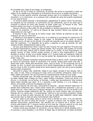 Es inevitable que, hagas lo que hagas, te arrepientas.
Un día el rey fue a visitar un manicomio. El director del centro lo acompañó a todas las
celdas. El rey estaba muy interesado en el fenómeno de la locura, lo estaba estudiando.
Todo el mundo debería sentirse interesado porque este es el problema de todos. Y no
necesitas ir a un manicomio: ve a cualquier sitio y estudia las caras de la gente ¡estudiando
en una casa de locos!
Un hombre estaba llorando y lamentándose, golpeándose la cabeza contra los barrotes.
Su angustia era tan profunda, su sufrimiento era tan penetrante, que el rey pidió que le
contaran la historia de cómo este hombre se había vuelto loco. El director le dijo, "Este
hombre amaba una mujer y no pudo tenerla , así que enloqueció".
Pasaron entonces a otra celda. En ella se hallaba un hombre escupiendo el retrato de una
mujer. El rey preguntó, "¿Y cuál es la historia de este hombre? Parece que también está
relacionada con una mujer".
El director le dijo, "Se trata de la misma mujer. Este hombre se enamoró de ella, y la
consiguió, por eso se volvió loco".
Si obtienes lo que deseas te vuelves loco; si no obtienes lo que deseas te vuelves loco. El
total permanece el mismo. Hagas lo que hagas, lo lamentarás. Una parte no puede
satisfacer nunca. El todo es tan grande y la parte tan pequeña que tú no puedes deducir al
todo del fragmento. Y si dependes de la parte y dispones tu vida de acuerdo con ella,
siempre errarás. Desperdiciarás toda tu vida.
Así qué ¿qué deberíamos hacer? ¿Qué nos dice Chuang Tse que hagamos? El quiere que
no seamos fragmentarios, desea que seamos totales. Pero recuerda, sólo puedes ver el total
cuando tú eres total, porque sólo lo similar puede ver lo similar. Si eres fragmentario, no
puedes conocer el total. ¿Cómo puedes conocer el total si eres fragmentario? Si estás
dividido en partes, el todo no se puede reflejar en ti. Cuando hablo de meditación hablo de
una mente que no está dividida, en la cual las partes han desaparecido. La mente está sin
dividir, toda, una.
Esta mente unificada contempla exhaustivamente hasta el ultimo rincón. Considera desde
la muerte al nacimiento, desde el nacimiento a la muerte. Ambos polos están ante ella. Y
desde esta visión, desde esta penetrante visión, nace la acción. Si me preguntas qué es el
pecado, te diré: La acción que proviene de la mente fragmentada es pecado. Si me pides
qué es virtud, te diré: la acción nacida de la mente total es virtud. Por eso es que el pecador
siempre debe arrepentirse.
Recuerda tu propia vida, obsérvala. Hagas lo que hagas, escojas lo que escojas, esto o
eso, todo va mal. Tanto si consigues la mujer como si la pierdes, enloqueces. Elijas lo que
elijas, eliges sufrimiento. Por eso Krishnamurti constantemente insiste en el no elegir.
Intenta comprender esto. Me estás escuchando aquí. Esta es una elección porque debes
de haber dejado algún trabajo sin hacer, algún trabajo incompleto. Tienes que acudir a la
oficina, ir a la tienda, con la familia, al mercado, y estás aquí escuchándome. Esta mañana
debes haber decidido qué hacer. Si ir y escuchar a este hombre, o ir a tu trabajo, a la
oficina, al mercado. Entonces has elegido venir aquí.
Hiciste la elección de venir aquí. Lamentarás tu elección... porque mientras estás aquí no
podrás estar totalmente aquí: media mente estará allí y simplemente esperarás a que yo
acabe para irte. ¿Pero crees que si hubieras escogido la otra opción, el irte a la tienda o a la
oficina, hubieras estado totalmente allí? No, porque de nuevo hubiera sido una elección.
Estarías allí y tu mente aquí. Y te lamentarías: ¿Qué es lo que me estoy perdiendo? ¿Quién
sabe lo que se debe de estar haciendo allí, de lo que se debe estar hablando? ¿Quién sabe
qué secreta clave se debe de estar transmitiendo esta mañana?
Por eso, elijas lo que elijas, tanto si vienes como si decides no venir, si es una elección,
significa que tan sólo la mitad del corazón, o quizás un poquito más, ha elegido. Es una
decisión democrática, parlamentaria. Has decidido por la mayoría de la mente, pero la
minoría está todavía allí. Y ninguna minoría es una cosa fija, ninguna mayoría es una cosa
fija. Nadie conoce su tamaño, miembros de cada parte siguen cambiando de bando.
Cuando viniste aquí decidiste. El cincuenta y uno por ciento de tu mente deseaba venir y
el cuarenta y nueve deseaba ir a la oficina. Al llegar aquí la distribución ya había cambiado.
 