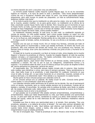 La misma decisión de venir y escuchar crea una alteración.
La minoría puede haberse vuelto mayoría cuando llegues aquí. Si no se ha convertido
todavía en mayoría, a la hora de partir lo será y pensarás: "¡Dos horas desperdiciadas!
¿Cómo las voy a recuperar? Hubiese sido mejor no venir. Los temas espirituales pueden
posponerse, pero este mundo no puede ser pospuesto. La vida es suficientemente larga,
podemos meditar más tarde".
En la India la gente dice que la meditación es sólo para los viejos. Una vez están al borde
de la muerte, pueden meditar; no es para gente joven. La meditación es la última de la
lista; practícala cuando hayas hecho todo lo demás. Pero recuerda que el momento en que
lo hayas hecho ya todo, cuando seas demasiado viejo para cualquier cosa, cuando toda tu
energía se haya malgastado, cuando sea el tiempo de meditar, este momento nunca llegará.
Cuando eres incapaz de hacer nada, ¿cómo puedes meditar?
La meditación necesita energía, la más pura, la más vital: La meditación necesita un
exceso de energía. Un niño puede meditar, pero ¿cómo puede meditar un viejo? Un niño
fácilmente es meditativo, un anciano, no; se ha gastado. No hay movimiento de energía en
él, su río no fluye ya, está congelado. Muchas partes de su vida están ya muertas.
Si eliges acudir al templo, sufres, te lamentas. Si vas a la oficina o al mercado, sufres, te
lamentas.
Sucedió una vez que un monje murió. Era un monje muy famoso, conocido por todo el
país. Mucha gente lo reverenciaba y creían que estaba iluminado. El mismo día murió una
prostituta. Ella vivía enfrente del templo del monje. Era una prostituta muy famosa, tan
famosa como el monje. Eran como dos extremos viviendo uno junto al otro y murieron en el
mismo día.
El ángel de la muerte se presentó y se llevó al monje al cielo, otros ángeles de la muerte
llegaron y llevaron la prostituta al infierno. Cuando los ángeles llegaron al cielo las puertas
estaban cerradas y el responsable dijo, "Os habéis confundido. Este monje tiene que ir al
infierno y la prostituta tiene que venir al cielo".
Los ángeles dijeron, ¿Qué dices? Este hombre es un famoso asceta, continuamente en
meditación y oración. Por eso es por lo que no indagamos, simplemente fuimos y lo
trajimos. Y la prostituta debe de estar ya en el infierno porque otro grupo de ángeles la llevó
allí. Nunca pensamos en preguntar, parecía tan obvio".
El responsable dijo, "Os confundís porque habéis mirado sólo lo externo. Este hombre
solía meditar para beneficiar a otros, pero para él siempre pensaba, "Estoy perdiéndome la
vida. ¡Qué bella mujer es la prostituta, y está disponible! En cualquier momento en que
cruce la calle, la tengo ahí. Lo que estoy haciendo es un sinsentido, rezando, sentado en la
postura del buda y no obteniendo nada". Pero debido a su reputación no osaba hacerlo.
Mucha gente se hace virtuosa porque son cobardes como él.
El era virtuoso porque era un cobarde. No osaba cruzar la calle. ¡Conocía tanta gente!
¿Cómo podía ir a una prostituta? ¿Qué diría la gente?
Los cobardes siempre están temerosos de la opinión de los demás. Por eso él permaneció
como un asceta, ayunando, pero su mente estaba siempre con la prostituta. Cuando allí se
bailaba y cantaba, él escuchaba. Se sentaba ante la estatua de Buda, pero Buda no estaba
allí. No estaba rindiéndole culto; debía soñar que estaba escuchando la música de la fiesta y
en sus fantasías hacía el amor a la prostituta".
¿Y qué pasaba con la prostituta? Ella estaba siempre arrepintiéndose, arrepintiéndose y
arrepintiéndose. Sabía que había desperdiciado su vida, que había perdido una oportunidad
de oro. ¿Y para qué? Sólo por dinero, vendiendo su cuerpo y su alma. Solía siempre mirar al
templo del monje, celosa de la vida silenciosa de allí. ¿Qué fenómeno meditativo estaría
ocurriendo allí?
Anhelaba que Dios le diera una oportunidad para ir al templo. Pero pensaba, "Soy una
prostituta, pecadora, y no debería de entrar al templo". Por eso solía caminar alrededor del
templo, mirándolo desde la calle. ¡Qué belleza, qué silencio, qué bendición allí dentro! Y
cuando había kirtan bhajan, cantos y bailes, ella solía gemir; llorar y se lamentaba,
imaginándose lo que se estaba perdiendo.
Por eso el encargado dijo, "Traed la prostituta al cielo y llevad a este monje al infierno.
 