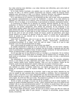Sus vidas externas eran distintas y sus vidas internas eran diferentes, pero como todo el
mundo, se lamentaban".
En la India hemos inventado una palabra que no existe en ninguna otra lengua del
mundo. El cielo y el infierno pueden encontrarse por doquier; todas las lenguas tienen
palabras para denominar al cielo y al infierno. Nosotros tenemos una palabra diferente:
moksha o nirvana o kaivalya: la libertad absoluta que no es ni cielo ni infierno.
Si tu vida externa es un infierno y te arrepientes de ella, irás al cielo, como la prostituta
que deseaba constantemente el mundo de meditación y oración. Si tu vida externa es
celestial y tu vida interior es un infierno, como el monje que deseaba a la prostituta, irás al
infierno. Pero si no eliges, si no te lamentas, si permaneces sin elección, alcanzarás moksha.
La consciencia en estado de no elección es moksha, absoluta libertad. El cielo es una
esclavitud, el infierno es una esclavitud. El cielo puede ser una bella prisión, el infierno
puede ser una prisión repugnante, pero ambas son prisiones. Ni los cristianos ni los
musulmanes pueden captar este punto, porque para ellos el cielo es lo más elevado. Si les
pides dónde está Jesús, su respuesta será equivocada. Dicen: En el cielo con Dios. Esto es
absolutamente erróneo. Si Jesús está en el cielo, entonces no está iluminado. El cielo puede
ser de oro, pero es aún una prisión. Puede ser bueno, puede ser placentero, pero sigue
siendo todavía una elección, la elección frente al infierno. La virtud que ha sido elegida
frente al pecado es una decisión de la mayoría, pero la minoría está esperando su
oportunidad para decidir.
Jesús está en el moksha, esto es lo que yo digo. No está en el cielo, no está en el
infierno. Es totalmente libre de cualquier prisión: bueno/malo, pecado/virtud,
moralidad/inmoralidad. El no eligió. Vivió una vida sin elegir. Y esto es lo que te sigo
diciendo: vive una vida permaneciendo sin elegir.
Pero, ¿cómo puede ser posible una vida sin tener que elegir?
Es posible únicamente si alcanzas a ver el conjunto, los siete; de otra forma. elegirás.
Dirás que esto debería de suceder por la mañana, eso por la tarde, y pensarás que tan sólo
variar la combinación, cambiará el total. El total no puede cambiarse. El total permanece el
mismo. El total de todos y cada uno permanece el mismo.
De ahí que diga que no hay diferencia entre un mendigo y un emperador. Por la mañana
eres un emperador, por la tarde serás un mendigo; por la mañana eres un mendigo, por la
tarde serás un emperador. Y el total queda igual. Atiende al total, sé total, y abandonarás
toda elección.
Ese adiestrador de monos simplemente atendió al total y dijo, “De acuerdo, estúpidos
monos, si sois felices con esto, dejémoslo como está". Pero si él hubiera sido también un
mono, hubiera habido lucha. Hubiera insistido, "Este va a ser el sistema. ¿Quién da las
órdenes, quién toma las decisiones? ¿Quién creéis que es el amo? ¿Vosotros o yo?".
El ego siempre elige, decide y obliga. Los monos se rebelaban y si este hombre hubiese
sido también un mono, lo habrían vuelto loco. Los habría querido poner en su sitio, allí
donde les correspondía estar. El hubiera insistido, "No más cuatro por la mañana. Yo
decido".
Era el sexagésimo cumpleaños de un hombre. Llegó a casa esa noche, después de una
vida de casado de casi cuarenta años, llena de peleas y conflictos. Pero se sorprendió al
llegar a casa y encontrar a su mujer esperándole con dos hermosas corbatas como regalo.
Nunca esperó eso de su mujer. Era imposible que ella le hubiese esperado con dos corbatas
como regalo. Se sintió tan feliz que le dijo, "No prepares la comida, en unos minutos estaré
arreglado e iremos a comer al mejor restaurante de la ciudad".
Se dio un baño, se arregló y se puso una de las corbatas que ella le había regalado. Su
esposa se quedó mirándole fijamente y le dijo, "¿Qué? ¿Quieres decir que no te gusta la otra
corbata? ¿No es la otra suficientemente buena?". Un hombre no puede llevar más que una
corbata cada vez, pero hubiese elegido lo que hubiese elegido, lo mismo habría sucedido:
"¿Qué quieres decir? ¿Qué la otra no es suficientemente buena?".
Es el viejo hábito de discutir, pelear. Se dice de la misma mujer que ella era capaz de
encontrar cada día algo sobre lo que discutir. Y siempre lo encontraba, porque cuando
buscas, encuentras.
 