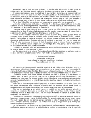 Recuérdalo, sea lo que sea que busques, lo encontrarás. El mundo es tan vasto, la
existencia es tan rica, que si estás realmente decidido a encontrar algo, lo encontrarás.
A veces encontraba un pelo en el abrigo de su marido y comenzaba a atosigar sobre si
había estado yendo con otra mujer. Pero una vez sucedió que durante siete días fue incapaz
de encontrar nada que estuviese mal. Lo intentó e intentó pero no encontró excusa alguna
para comenzar una pelea. Al séptimo día, cuando su marido llegó a casa, ella empezó a
gritar y a golpearle en el pecho. El dijo, "¿Qué estás haciendo? ¿Qué pasa, qué ocurre?".
Ella le dijo, "¡Bandido, has acabado con otra mujer y ahora sales con una calva!".
La mente siempre anda en busca de follones. Y no te rías, porque hablo de tu mente.
Riéndote puedes estar engañándote simplemente. Puedes creer que esto concierne a otro.
Te concierne a ti. Y todo lo que diga, se refiere a ti.
La mente elige y elige siempre líos, porque con la elección vienen los problemas. No
puedes elegir a Dios. Si eliges, habrá problemas. No puedes elegir sannyas. Si eliges, habrá
problemas. No puedes elegir libertad. Si eliges, no será libertad.
¿Cómo puede suceder entonces? Cómo puede suceder Dios, cómo puede darse el
sannyas, cómo puede darse la libertad, cómo puede darse el moksha? Se da, sucede,
cuando comprendes la tontería de elegir. No es una nueva elección, es simplemente el
abandonar toda elección. Con tan sólo ver el conjunto te pones a reír. No hay nada que
elegir. El total permanece el mismo. Al final el resultado será el mismo. Ya no te preocupas
de si por la mañana eres un emperador o un mendigo. Eres feliz, porque por la noche todo
se ha vuelto lo mismo, todo se ha equilibrado.
La muerte lo equilibra todo. En la muerte nadie es un emperador ni nadie es un mendigo.
La muerte revela el total; siempre es siete.
Los dos sistemas eran lo mismo. Recuérdalo, la cantidad de castañas no variaba, pero en
un caso los monos estaban descontentos y en el otro caso, satisfechos.
El guarda estaba deseoso
de cambiar su sistema
para adecuarse a ciertas condiciones objetivas.
No ganaba nada con ello.
Un hombre de entendimiento siempre atiende a las condiciones objetivas. nunca a
sentimientos subjetivos. Cuando los monos dijeron no, si hubieras sido tu el entrenador de
monos te hubieras sentido ofendido. Esos monos estaban intentando rebelarse, se estaban
volviendo desobedientes, esto no podía tolerarse. Te hubieras sentido herido por dentro.
Te enfadas incluso con cosas inertes. Si tratas de abrir la puerta y se te resiste, te
vuelves loco. Si tratas de escribir una carta y la pluma no funciona correctamente, con
suavidad, te enfureces. Te sientes herido, como si la pluma hiciera algo conscientemente,
como si hubiese alguien en el bote. Incluso sientes que hay alguien en la pluma intentando
fastidiarte.
Y ésta no es sólo la lógica del niño pequeño, es tu lógica también. Si un niño choca con
una mesa, la golpeará para castigarla y siempre será un enemigo de esa mesa. ¡Pero tu
haces lo mismo, con cosas inanimadas, con objetos, te encolerizas, te enloqueces!
Esto es ser subjetivo y un sabio nunca es subjetivo. Un sabio siempre atiende a
condiciones objetivas. Observará la puerta y si no se abre, tratará de abrirla. Pero no puede
enfadarse porque el bote está vacío. No hay nadie tratando de cerrar la puerta, resis-
tiéndose a tus esfuerzos.
Considerando condiciones objetivas el entrenador cambió su sistema personal. Observó
los monos y sus mentes y no se sintió ofendido. Era un entrenador de monos, no un mono.
Observó y debió de reír por dentro, porque conocía el total. Y claudicó. Sólo un sabio se
rinde. Un tonto siempre se resiste. Los tontos dicen que es mejor morir que doblegarse,
mejor romperse que doblegarse.
Lao Tse y Chuang Tse siempre decían: Cuando sopla un fuerte viento, los árboles tontos y
egoístas se resisten y mueren, y la sabia hierba se inclina. La tormenta se va y de nuevo la
 