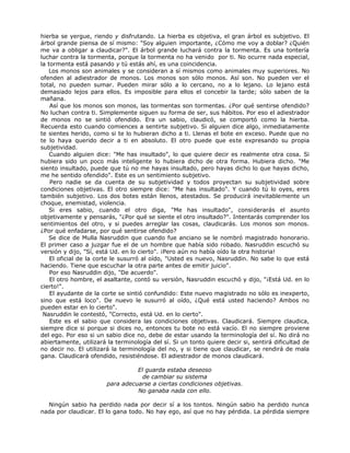 hierba se yergue, riendo y disfrutando. La hierba es objetiva, el gran árbol es subjetivo. El
árbol grande piensa de sí mismo: "Soy alguien importante, ¿Cómo me voy a doblar? ¿Quién
me va a obligar a claudicar?". El árbol grande luchará contra la tormenta. Es una tontería
luchar contra la tormenta, porque la tormenta no ha venido por ti. No ocurre nada especial,
la tormenta está pasando y tú estás ahí, es una coincidencia.
Los monos son animales y se consideran a sí mismos como animales muy superiores. No
ofenden al adiestrador de monos. Los monos son sólo monos. Así son. No pueden ver el
total, no pueden sumar. Pueden mirar sólo a lo cercano, no a lo lejano. Lo lejano está
demasiado lejos para ellos. Es imposible para ellos el concebir la tarde; sólo saben de la
mañana.
Así que los monos son monos, las tormentas son tormentas. ¿Por qué sentirse ofendido?
No luchan contra ti. Simplemente siguen su forma de ser, sus hábitos. Por eso el adiestrador
de monos no se sintió ofendido. Era un sabio, claudicó, se comportó como la hierba.
Recuerda esto cuando comiences a sentirte subjetivo. Si alguien dice algo, inmediatamente
te sientes herido, como si te lo hubieran dicho a ti. Llenas el bote en exceso. Puede que no
te lo haya querido decir a ti en absoluto. El otro puede que este expresando su propia
subjetividad.
Cuando alguien dice: "Me has insultado", lo que quiere decir es realmente otra cosa. Si
hubiera sido un poco más inteligente lo hubiera dicho de otra forma. Hubiera dicho. "Me
siento insultado, puede que tú no me hayas insultado, pero hayas dicho lo que hayas dicho,
me he sentido ofendido". Este es un sentimiento subjetivo.
Pero nadie se da cuenta de su subjetividad y todos proyectan su subjetividad sobre
condiciones objetivas. El otro siempre dice: "Me has insultado". Y cuando tú lo oyes, eres
también subjetivo. Los dos botes están llenos, atestados. Se producirá inevitablemente un
choque, enemistad, violencia.
Si eres sabio, cuando el otro diga, "Me has insultado", considerarás el asunto
objetivamente y pensarás, "¿Por qué se siente el otro insultado?". Intentarás comprender los
sentimientos del otro, y si puedes arreglar las cosas, claudicarás. Los monos son monos.
¿Por qué enfadarse, por qué sentirse ofendido?
Se dice de Mulla Nasruddin que cuando fue anciano se le nombró magistrado honorario.
El primer caso a juzgar fue el de un hombre que había sido robado. Nasruddin escuchó su
versión y dijo, "Sí, está Ud. en lo cierto". ¡Pero aún no había oído la otra historia!
El oficial de la corte le susurró al oído, "Usted es nuevo, Nasruddin. No sabe lo que está
haciendo. Tiene que escuchar la otra parte antes de emitir juicio".
Por eso Nasruddin dijo, "De acuerdo".
El otro hombre, el asaltante, contó su versión, Nasruddin escuchó y dijo, "¡Está Ud. en lo
cierto!".
El ayudante de la corte se sintió confundido: Este nuevo magistrado no sólo es inexperto,
sino que está loco". De nuevo le susurró al oído, ¿Qué está usted haciendo? Ambos no
pueden estar en lo cierto".
Nasruddin le contestó, "Correcto, está Ud. en lo cierto".
Este es el sabio que considera las condiciones objetivas. Claudicará. Siempre claudica,
siempre dice si porque si dices no, entonces tu bote no está vacío. El no siempre proviene
del ego. Por eso si un sabio dice no, debe de estar usando la terminología del sí. No dirá no
abiertamente, utilizará la terminología del sí. Si un tonto quiere decir si, sentirá dificultad de
no decir no. El utilizará la terminología del no, y si tiene que claudicar, se rendirá de mala
gana. Claudicará ofendido, resistiéndose. El adiestrador de monos claudicará.
El guarda estaba deseoso
de cambiar su sistema
para adecuarse a ciertas condiciones objetivas.
No ganaba nada con ello.
Ningún sabio ha perdido nada por decir sí a los tontos. Ningún sabio ha perdido nunca
nada por claudicar. El lo gana todo. No hay ego, así que no hay pérdida. La pérdida siempre
 