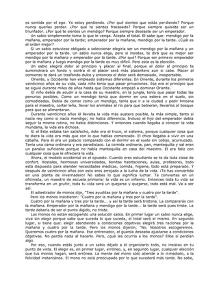 es sentida por el ego: Yo estoy perdiendo. ¿Por qué sientes que estás perdiendo? Porque
nunca querías perder. ¿Por qué te sientes fracasado? Porque siempre quisiste ser un
triunfador. ¿Por qué te sientes un mendigo? Porque siempre deseaste ser un emperador.
Un sabio simplemente toma lo que le venga. Acepta el total. El sabe que: mendigo por la
mañana, emperador por la tarde; emperador por la mañana, mendigo por la tarde. ¿Cuál es
el orden mejor?
Si un sabio estuviese obligado a seleccionar elegiría ser un mendigo por la mañana y un
emperador por la tarde. Un sabio nunca elige, pero si insistes, te dirá que es mejor ser
mendigo por la mañana y emperador por la tarde. ¿Por qué? Porque ser primero emperador
por la mañana y luego mendigo por la tarde es muy difícil. Pero esta es la elección.
Un sabio elegirá dolor al principio y placer al final, porque el dolor al principio te
suministrará un fondo y contra él el placer será más placentero aún si cabe. Placer al
comienzo te dará un trasfondo dulce y entonces el dolor será demasiado, insoportable.
Oriente, y Occidente han empleado sistemas diferentes. En Oriente, durante los primeros
veinticinco años de su vida, cada niño tenía que pasar privaciones. Ese era el principio que
se siguió durante miles de años hasta que Occidente empezó a dominar Oriente.
El niño debía de acudir a la casa de su maestro, en la jungla, tenía que pasar todas las
penurias posibles. Como un mendigo tenía que dormir en una estera en el suelo, sin
comodidades. Debía de comer como un mendigo, tenía que ir a la ciudad y pedir limosna
para el maestro, cortar leña, llevar los animales al río para que bebieran, llevarlos al bosque
para que se alimentaran.
Durante veinticinco años él llevaba la vida más austera posible, la más simple, tanto si
nacía rey como si nacía mendigo; no había diferencia. Incluso el hijo del emperador debía
seguir la misma rutina, no había distinciones. Y entonces cuando llegaba a conocer la vida
mundana, la vida era dichosa.
Si el Este estaba tan satisfecho, éste era el truco, el sistema, porque cualquier cosa que
te diera la vida era más que con lo que habías comenzado. El chico llegaba a vivir en una
cabaña. Para él era un palacio comparado con el dormir en el suelo sin cobijo, acurrucado.
Tenía una cama ordinaria y era paradisíaco. La comida ordinaria, pan, mantequilla y sal eran
un paraíso suficiente porque no había mantequilla en casa del maestro. El era feliz con
cualquier cosa que le ofreciera la vida.
Ahora, el modelo occidental es el opuesto. Cuando eres estudiante se te da toda clase de
confort. Hostales, hermosas universidades, bonitas habitaciones, aulas, profesores, todo
está dispuesto para atender necesidades médicas, comida, higiene, todo está preparado. Y
después de veinticinco años con esto eres arrojado a la lucha de la vida. ¡Te has convertido
en una planta de invernadero! No sabes lo que significa luchar. Te conviertes en un
oficinista, un maestro de escuela primaria: la vida es un infierno. Entonces toda tu vida se
transforma en un gruñir, toda tu vida será un quejarse y quejarse, todo está mal. Va a ser
así.
El adiestrador de monos dijo, "Tres ayuditas por la mañana y cuatro por la tarde".
Pero los monos insistieron: "Cuatro por la mañana y tres por la tarde".
Cuatro por la mañana y tres por la tarde... y así la tarde será tristona. La compararás con
la mañana. Emperador por la mañana y mendigo por la tarde... la tarde será pues triste. La
tarde debería de ser el punto álgido, no triste.
Los monos no están escogiendo una solución sabia. En primer lugar un sabio nunca elige,
vive sin elegir porque sabe que suceda lo que suceda, el total será el mismo. En segundo
lugar, si tiene que: elegir atendiendo a condiciones objetivas elegirá tres raciones por la
mañana y cuatro por la tarde. Pero los monos dijeron, "No. Nosotros escogeremos.
Queremos cuatro por la mañana. Ese entrenador, el guarda deseaba ajustarse a condiciones
objetivas. No perdía nada al hacerlo. Pero, ¿qué les ocurría a los monos? Ellos sí perdían
algo.
Por eso, cuando estás junto a un sabio déjalo a él organizarlo todo, no insistas en tu
punto de vista. El elegir es, en primer lugar, erróneo, y, en segundo lugar, cualquier elección
que tus monos hagan, será errónea. La mente del mono sólo atiende a lo inmediato, a la
felicidad instantánea. El mono no está preocupado por lo que sucederá más tarde. No sabe,
 