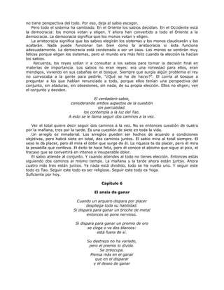 no tiene perspectiva del todo. Por eso, deja al sabio escoger.
Pero todo el sistema ha cambiado. En el Oriente los sabios decidían. En el Occidente está
la democracia: los monos votan y eligen. Y ahora han convertido a todo el Oriente a la
democracia. La democracia significa que los monos votan y eligen.
La aristocracia significa que los sabios elegirán los sistemas y los monos claudicarán y los
acatarán. Nada puede funcionar tan bien como la aristocracia si ésta funciona
adecuadamente. La democracia está condenada a ser un caos. Los monos se sentirán muy
felices porque eligen los sistemas, pero el mundo era más feliz cuando la elección la hacían
los sabios.
Recuerda, los reyes solían ir a consultar a los sabios para tomar la decisión final en
materias de importancia. Los sabios no eran reyes: era una nimiedad para ellos, eran
mendigos, viviendo en sus cabañas en el bosque. Siempre que surgía algún problema el rey
no convocaba a la gente para pedirle, "¿Qué se ha de hacer?". El corría al bosque a
preguntar a los que habían renunciado a todo, porque ellos tenían una perspectiva del
conjunto, sin ataduras, sin obsesiones, sin nada, de su propia elección. Ellos no eligen; ven
el conjunto y deciden.
El verdadero sabio,
considerando ambos aspectos de la cuestión
sin parcialidad.
los contempla a la luz del Tao.
A esto se le llama seguir dos caminos a la vez.
Ver el total quiere decir seguir dos caminos a la vez. No es entonces cuestión de cuatro
por la mañana, tres por la tarde. Es una cuestión de siete en toda la vida.
Un arreglo es inmaterial. Los arreglos pueden ser hechos de acuerdo a condiciones
objetivas, pero habrá siete en total, dos caminos juntos. El sabio mira al total siempre. El
sexo le da placer, pero él mira el dolor que surge de él. La riqueza te da placer, pero él mira
la pesadilla que conlleva. El éxito te hace feliz, pero él conoce el abismo que sigue al pico, el
fracaso que se convertirá en intenso e insuperable dolor.
El sabio atiende al conjunto. Y cuando atiendes al todo no tienes elección. Entonces estás
siguiendo dos caminos al mismo tiempo. La mañana y la tarde ahora están juntos. Ahora
cuatro más tres están juntos. Ya nada está dividido, todo se ha vuelto uno. Y seguir este
todo es Tao. Seguir este todo es ser religioso. Seguir este todo es Yoga.
Suficiente por hoy.
Capítulo 6
El ansia de ganar
Cuando un arquero dispara por placer
despliega toda su habilidad.
Si dispara para ganar un broche de metal
entonces se pone nervioso.
Si dispara para ganar un premio de oro
se ciega o ve dos blancos:
está fuera de sí.
Su destreza no ha variado,
pero el premio lo divide.
Se preocupa.
Piensa más en el ganar
que en el disparar
y el deseo de ganar
 