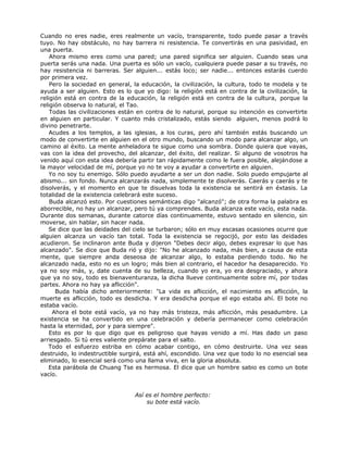 Cuando no eres nadie, eres realmente un vacío, transparente, todo puede pasar a través
tuyo. No hay obstáculo, no hay barrera ni resistencia. Te convertirás en una pasividad, en
una puerta.
Ahora mismo eres como una pared; una pared significa ser alguien. Cuando seas una
puerta serás una nada. Una puerta es sólo un vacío, cualquiera puede pasar a su través, no
hay resistencia ni barreras. Ser alguien... estás loco; ser nadie... entonces estarás cuerdo
por primera vez.
Pero la sociedad en general, la educación, la civilización, la cultura, todo te modela y te
ayuda a ser alguien. Esto es lo que yo digo: la religión está en contra de la civilización, la
religión está en contra de la educación, la religión está en contra de la cultura, porque la
religión observa lo natural, el Tao.
Todas las civilizaciones están en contra de lo natural, porque su intención es convertirte
en alguien en particular. Y cuanto más cristalizado, estás siendo alguien, menos podrá lo
divino penetrarte.
Acudes a los templos, a las iglesias, a los curas, pero ahí también estás buscando un
modo de convertirte en alguien en el otro mundo, buscando un modo para alcanzar algo, un
camino al éxito. La mente anheladora te sigue como una sombra. Donde quiera que vayas,
vas con la idea del provecho, del alcanzar, del éxito, del realizar. Si alguno de vosotros ha
venido aquí con esta idea debería partir tan rápidamente como le fuera posible, alejándose a
la mayor velocidad de mí, porque yo no te voy a ayudar a convertirte en alguien.
Yo no soy tu enemigo. Sólo puedo ayudarte a ser un don nadie. Solo puedo empujarte al
abismo... sin fondo. Nunca alcanzarás nada, simplemente te disolverás. Caerás y caerás y te
disolverás, y el momento en que te disuelvas toda la existencia se sentirá en éxtasis. La
totalidad de la existencia celebrará este suceso.
Buda alcanzó esto. Por cuestiones semánticas digo "alcanzó"; de otra forma la palabra es
aborrecible, no hay un alcanzar, pero tú ya comprendes. Buda alcanza este vacío, esta nada.
Durante dos semanas, durante catorce días continuamente, estuvo sentado en silencio, sin
moverse, sin hablar, sin hacer nada.
Se dice que las deidades del cielo se turbaron; sólo en muy escasas ocasiones ocurre que
alguien alcanza un vacío tan total. Toda la existencia se regocijó, por esto las deidades
acudieron. Se inclinaron ante Buda y dijeron "Debes decir algo, debes expresar lo que has
alcanzado". Se dice que Buda rió y dijo: "No he alcanzado nada, más bien, a causa de esta
mente, que siempre anda deseosa de alcanzar algo, lo estaba perdiendo todo. No he
alcanzado nada, esto no es un logro; más bien al contrario, el hacedor ha desaparecido. Yo
ya no soy más, y, date cuenta de su belleza, cuando yo era, yo era desgraciado, y ahora
que ya no soy, todo es bienaventuranza, la dicha llueve continuamente sobre mí, por todas
partes. Ahora no hay ya aflicción".
Buda había dicho anteriormente: "La vida es aflicción, el nacimiento es aflicción, la
muerte es aflicción, todo es desdicha. Y era desdicha porque el ego estaba ahí. El bote no
estaba vacío.
Ahora el bote está vacío, ya no hay más tristeza, más aflicción, más pesadumbre. La
existencia se ha convertido en una celebración y debería permanecer como celebración
hasta la eternidad, por y para siempre".
Esto es por lo que digo que es peligroso que hayas venido a mí. Has dado un paso
arriesgado. Si tú eres valiente prepárate para el salto.
Todo el esfuerzo estriba en cómo acabar contigo, en cómo destruirte. Una vez seas
destruido, lo indestructible surgirá, está ahí, escondido. Una vez que todo lo no esencial sea
eliminado, lo esencial será como una llama viva, en la gloria absoluta.
Esta parábola de Chuang Tse es hermosa. El dice que un hombre sabio es como un bote
vacío.
Así es el hombre perfecto:
su bote está vacío.
 
