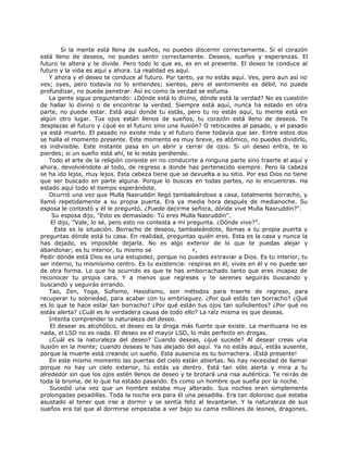 Si la mente está llena de sueños, no puedes discernir correctamente. Si el corazón
está lleno de deseos, no puedes sentir correctamente. Deseos, sueños y esperanzas. El
futuro te altera y te divide. Pero todo lo que es, es en el presente. El deseo te conduce al
futuro y la vida es aquí y ahora. La realidad es aquí.
Y ahora y el deseo te conduce al futuro. Por tanto, ya no estás aquí. Ves, pero aun así no
ves; oyes, pero todavía no lo entiendes; sientes, pero el sentimiento es débil, no puede
profundizar, no puede penetrar. Así es como la verdad se esfuma.
La gente sigue preguntando: ¿Dónde está lo divino, dónde está la verdad? No es cuestión
de hallar lo divino o de encontrar la verdad. Siempre está aquí, nunca ha estado en otra
parte, no puede estar. Está aquí donde tu estás, pero tu no estás aquí, tu mente está en
algún otro lugar. Tus ojos están llenos de sueños, tu corazón está lleno de deseos. Te
desplazas al futuro y ¿qué es el futuro sino una ilusión? O retrocedes al pasado, y el pasado
ya está muerto. El pasado no existe más y el futuro tiene todavía que ser. Entre estos dos
se halla el momento presente. Este momento es muy breve, es atómico, no puedes dividirlo,
es indivisible. Este instante pasa en un abrir y cerrar de ojos. Si un deseo entra, te lo
pierdes; si un sueño está ahí, te lo estás perdiendo.
Todo el arte de la religión consiste en no conducirte a ninguna parte sino traerte al aquí y
ahora, devolviéndote al todo, de regreso a donde has pertenecido siempre. Pero la cabeza
se ha ido lejos, muy lejos. Esta cabeza tiene que se devuelta a su sitio. Por eso Dios no tiene
que ser buscado en parte alguna. Porque lo buscas en todas partes, no lo encuentras. Ha
estado aquí todo el tiempo esperándote.
Ocurrió una vez que Mulla Nasruddin llegó tambaleándose a casa, totalmente borracho, y
llamó repetidamente a su propia puerta. Era ya media hora después de medianoche. Su
esposa le contestó y él le preguntó, ¿Puede decirme señora, dónde vive Mulla Nasruddin?".
Su esposa dijo, "Esto es demasiado. Tú eres Mulla Nasruddin".
El dijo, "Vale, lo sé, pero esto no contesta a mi pregunta. ¿Dónde vive?".
Esta es la situación. Borracho de deseos, tambaleándote, llamas a tu propia puerta y
preguntas dónde está tu casa. En realidad, preguntas quién eres. Esta es la casa y nunca la
has dejado, es imposible dejarla. No es algo exterior de lo que te puedas alejar y
abandonar; es tu interior, tu mismo se r,
Pedir dónde está Dios es una estupidez, porque no puedes extraviar a Dios. Es tu interior, tu
ser interno, tu mismísimo centro. Es tu existencia: respiras en él, vives en él y no puede ser
de otra forma. Lo que ha ocurrido es que te has emborrachado tanto que eres incapaz de
reconocer tu propia cara. Y a menos que regreses y te serenes seguirás buscando y
buscando y seguirás errando.
Tao, Zen, Yoga, Sufismo, Hasidismo, son métodos para traerte de regreso, para
recuperar tu sobriedad, para acabar con tu embriaguez. ¿Por qué estás tan borracho? ¿Qué
es lo que te hace estar tan borracho? ¿Por qué están tus ojos tan soñolientos? ¿Por qué no
estás alerta? ¿Cuál es le verdadera causa de todo ello? La raíz misma es que deseas.
Intenta comprender la naturaleza del deseo.
El desear es alcohólico, el deseo es la droga más fuerte que existe. La marihuana no es
nada, el LSD no es nada. El deseo es el mayor LSD, lo más perfecto en drogas.
¿Cuál es la naturaleza del deseo? Cuando deseas, ¿qué sucede? Al desear creas una
ilusión en la mente; cuando deseas le has alejado del aquí. Ya no estás aquí, estás ausente,
porque la muerte está creando un sueño. Esta ausencia es tu borrachera. ¡Está presente!
En este mismo momento las puertas del cielo están abiertas. No hay necesidad de llamar
porque no hay un cielo exterior, tú estás ya dentro. Está tan sólo alerta y mira a tu
alrededor sin que los ojos estén llenos de deseo y te brotará una risa auténtica. Te reirás de
toda la broma, de lo que ha estado pasando. Es como un hombre que sueña por la noche.
Sucedió una vez que un hombre estaba muy alterado. Sus noches eran simplemente
prolongadas pesadillas. Toda la noche era para él una pesadilla. Era tan doloroso que estaba
asustado al tener que irse a dormir y se sentía feliz al levantarse. Y la naturaleza de sus
sueños era tal que al dormirse empezaba a ver bajo su cama millones de leones, dragones,
 